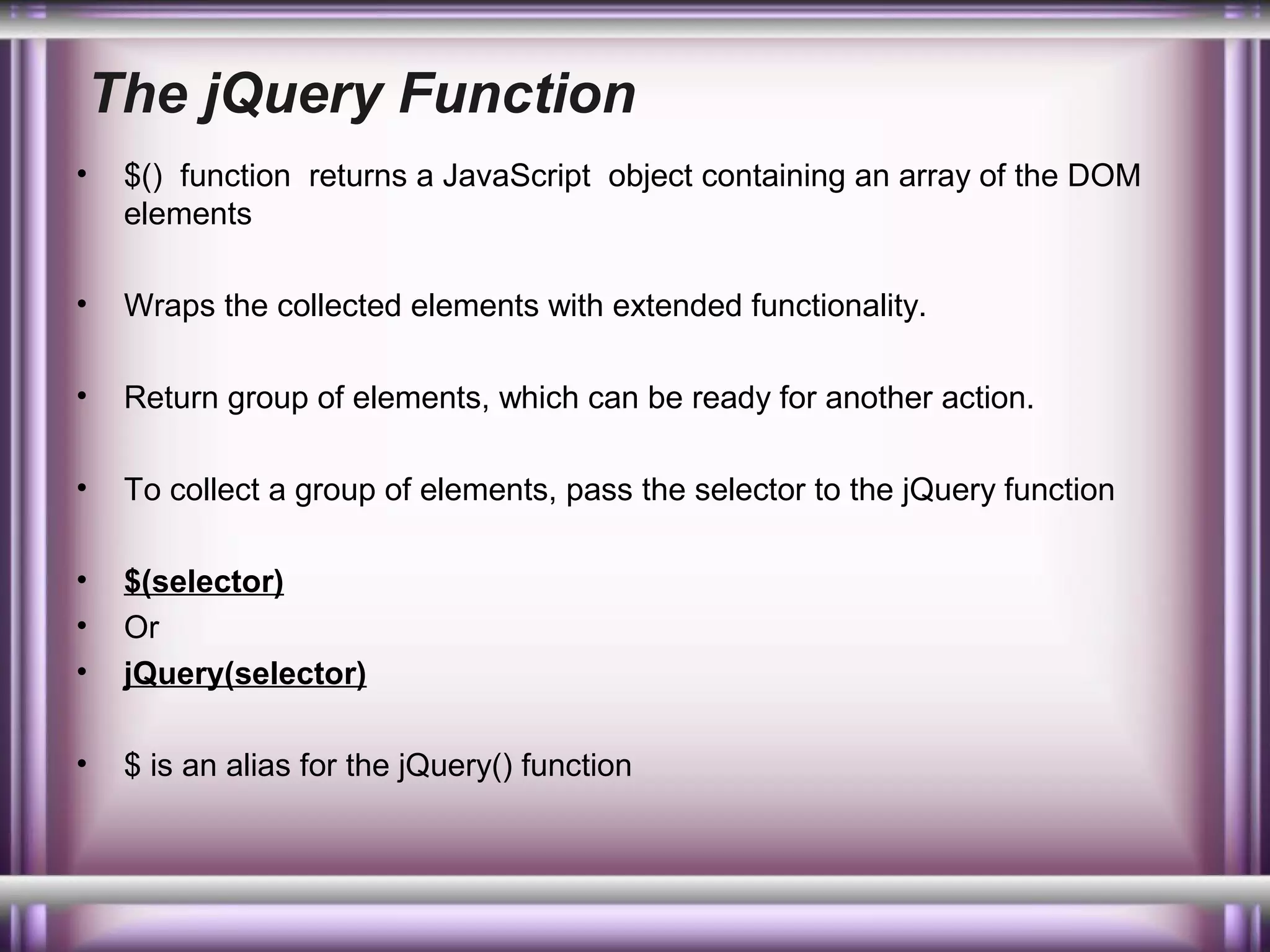 The jQuery Function
•

$() function returns a JavaScript object containing an array of the DOM
elements

•

Wraps the collected elements with extended functionality.

•

Return group of elements, which can be ready for another action.

•

To collect a group of elements, pass the selector to the jQuery function

•
•
•

$(selector)
Or
jQuery(selector)

•

$ is an alias for the jQuery() function

 