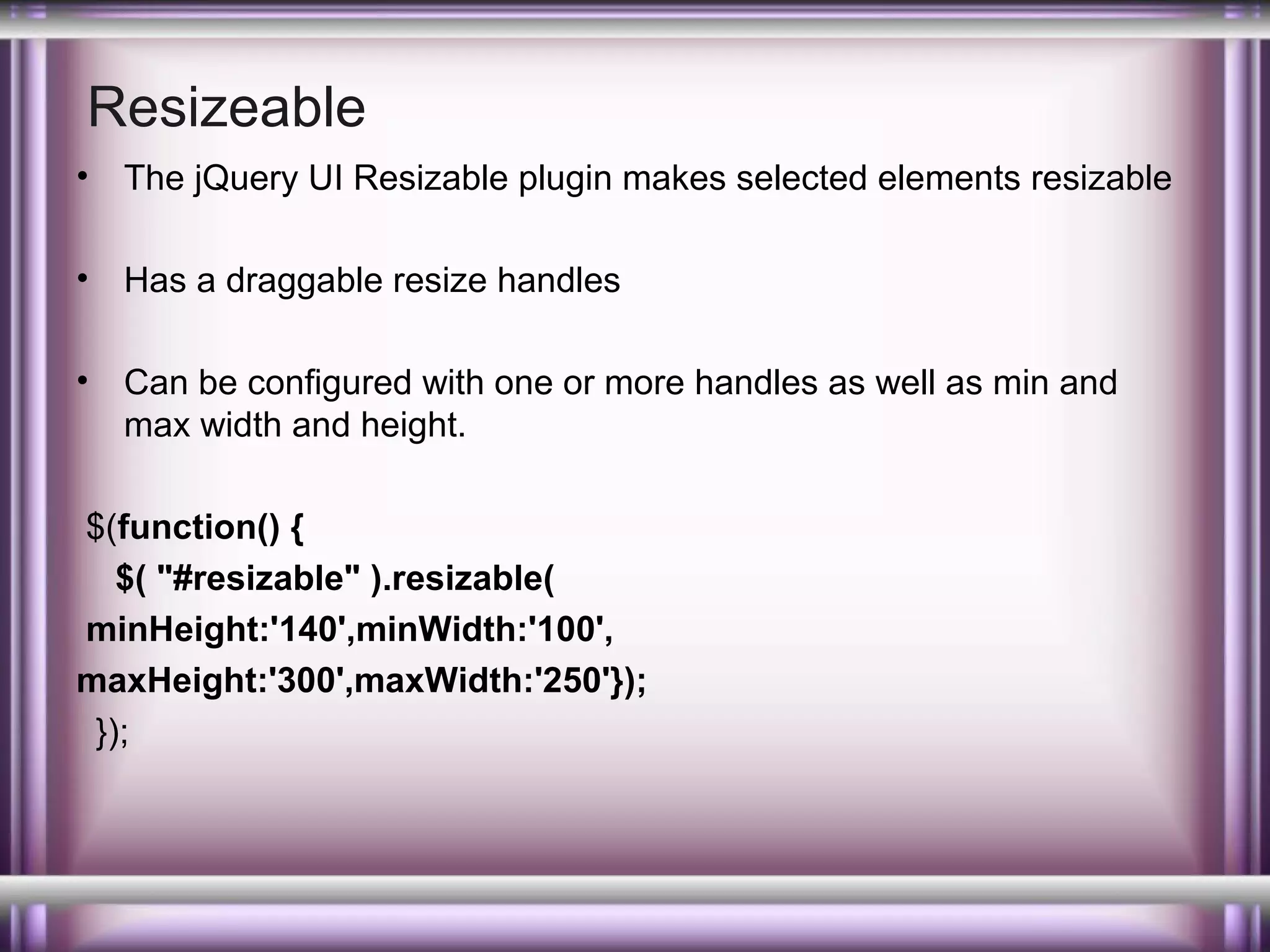 Resizeable
•

The jQuery UI Resizable plugin makes selected elements resizable

•

Has a draggable resize handles

•

Can be configured with one or more handles as well as min and
max width and height.

$(function() {
$( "#resizable" ).resizable(
minHeight:'140',minWidth:'100',
maxHeight:'300',maxWidth:'250'});
});

 