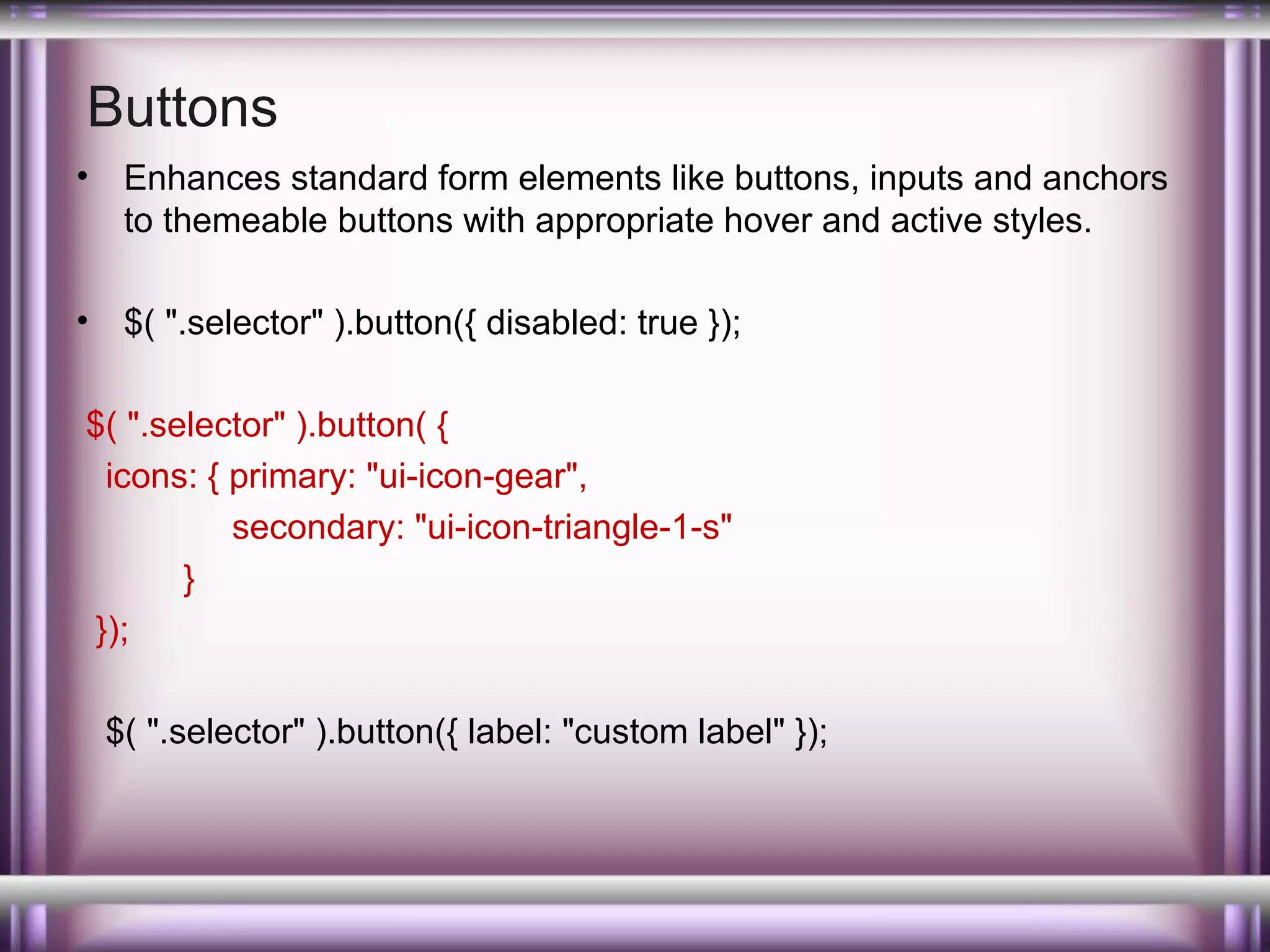 Buttons
•

Enhances standard form elements like buttons, inputs and anchors
to themeable buttons with appropriate hover and active styles.

•

$( ".selector" ).button({ disabled: true });

$( ".selector" ).button( {
icons: { primary: "ui-icon-gear",
secondary: "ui-icon-triangle-1-s"
}
});
$( ".selector" ).button({ label: "custom label" });

 