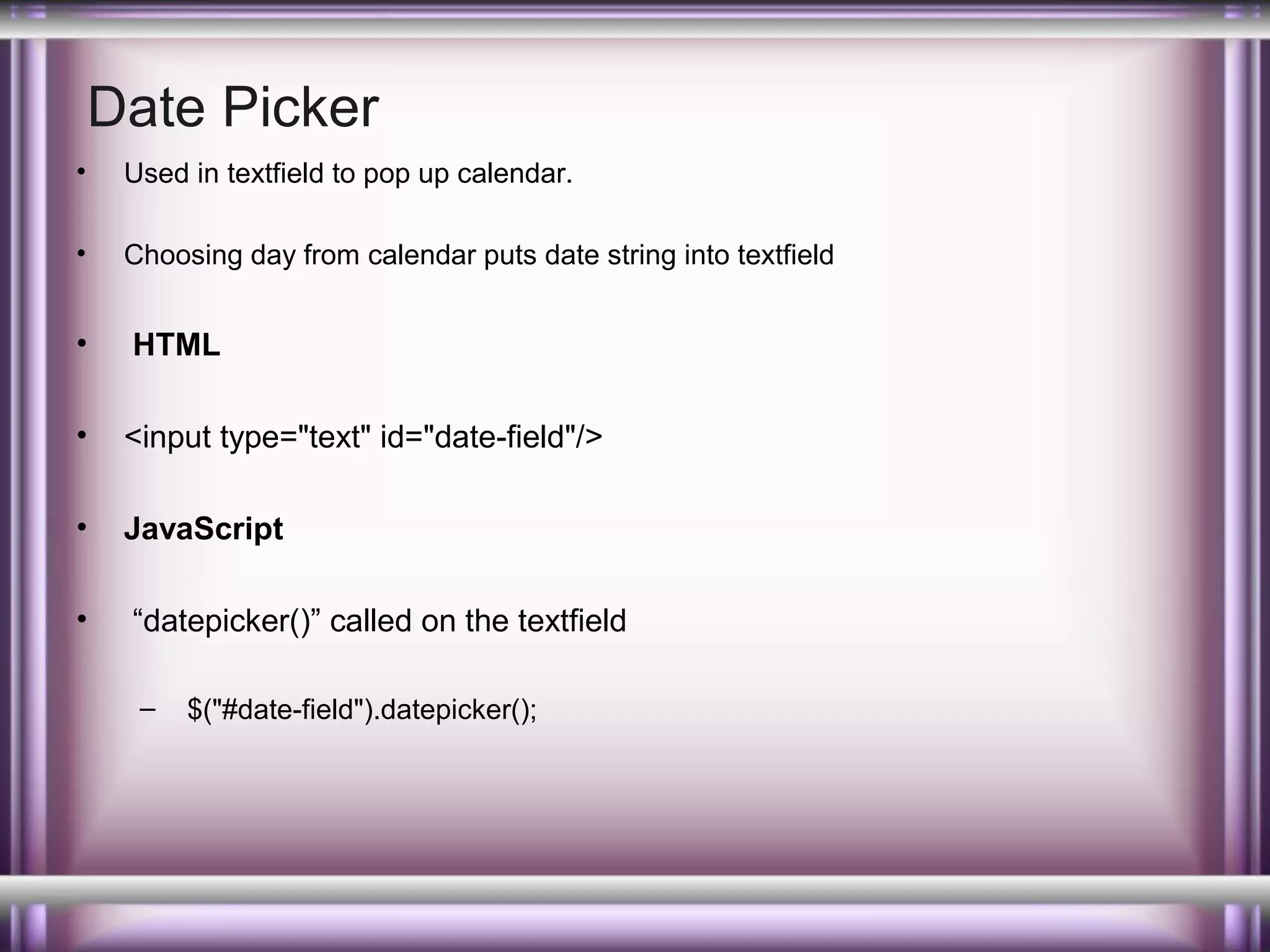 Date Picker
•

Used in textfield to pop up calendar.

•

Choosing day from calendar puts date string into textfield

•

HTML

•

<input type="text" id="date-field"/>

•

JavaScript

•

“datepicker()” called on the textfield
–

$("#date-field").datepicker();

 