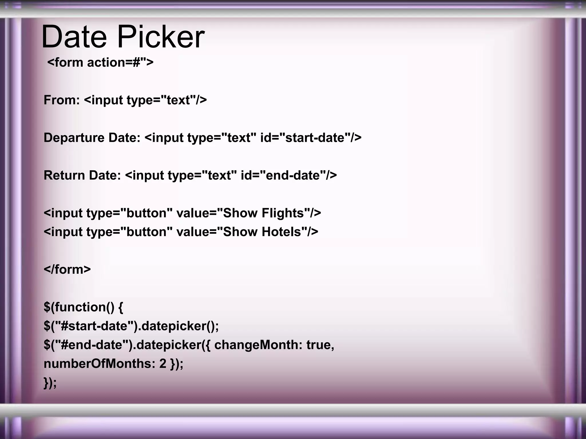 Date Picker
<form action=#">
From: <input type="text"/>
Departure Date: <input type="text" id="start-date"/>
Return Date: <input type="text" id="end-date"/>
<input type="button" value="Show Flights"/>
<input type="button" value="Show Hotels"/>
</form>
$(function() {
$("#start-date").datepicker();
$("#end-date").datepicker({ changeMonth: true,
numberOfMonths: 2 });
});

 