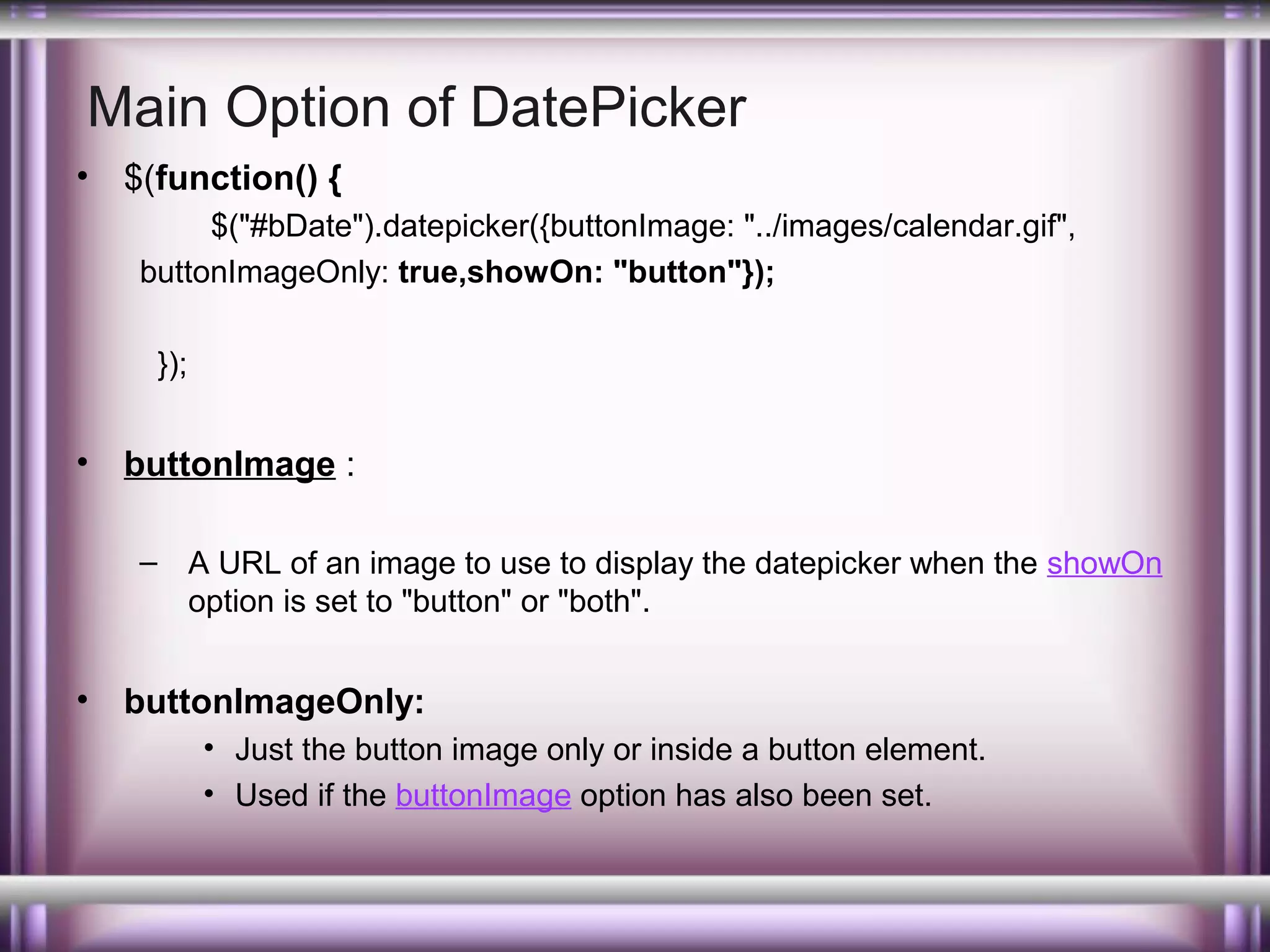 Main Option of DatePicker
•

$(function() {
$("#bDate").datepicker({buttonImage: "../images/calendar.gif",
buttonImageOnly: true,showOn: "button"});
});

•

buttonImage :
– A URL of an image to use to display the datepicker when the showOn
option is set to "button" or "both".

•

buttonImageOnly:
• Just the button image only or inside a button element.
• Used if the buttonImage option has also been set.

 