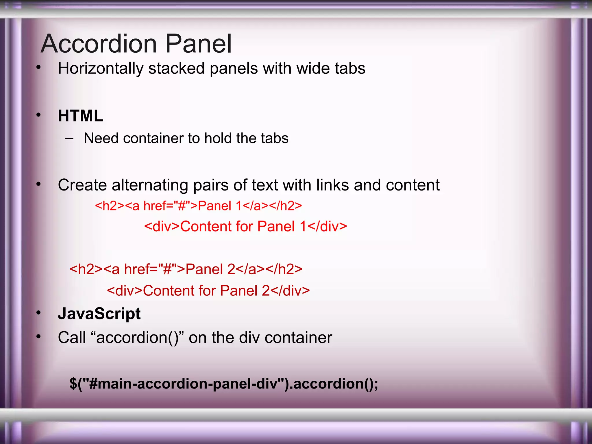 Accordion Panel

•

Horizontally stacked panels with wide tabs

•

HTML
– Need container to hold the tabs

•

Create alternating pairs of text with links and content
<h2><a href="#">Panel 1</a></h2>

<div>Content for Panel 1</div>
<h2><a href="#">Panel 2</a></h2>
<div>Content for Panel 2</div>

•
•

JavaScript
Call “accordion()” on the div container
$("#main-accordion-panel-div").accordion();

 