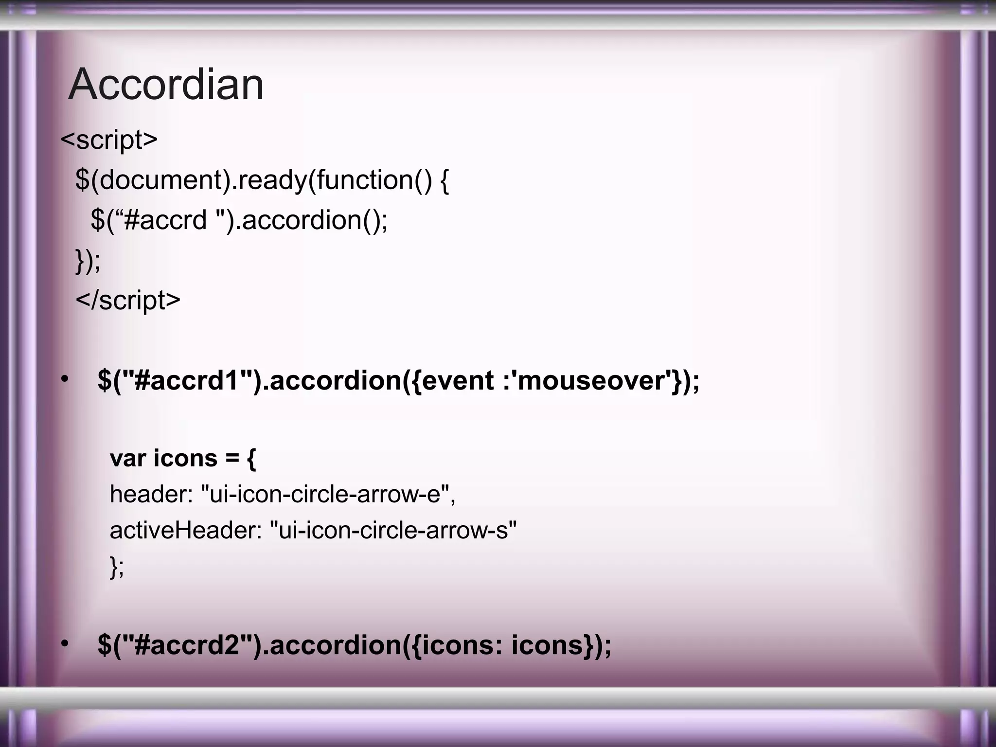Accordian
<script>
$(document).ready(function() {
$(“#accrd ").accordion();
});
</script>
•

$("#accrd1").accordion({event :'mouseover'});
var icons = {
header: "ui-icon-circle-arrow-e",
activeHeader: "ui-icon-circle-arrow-s"
};

•

$("#accrd2").accordion({icons: icons});

 