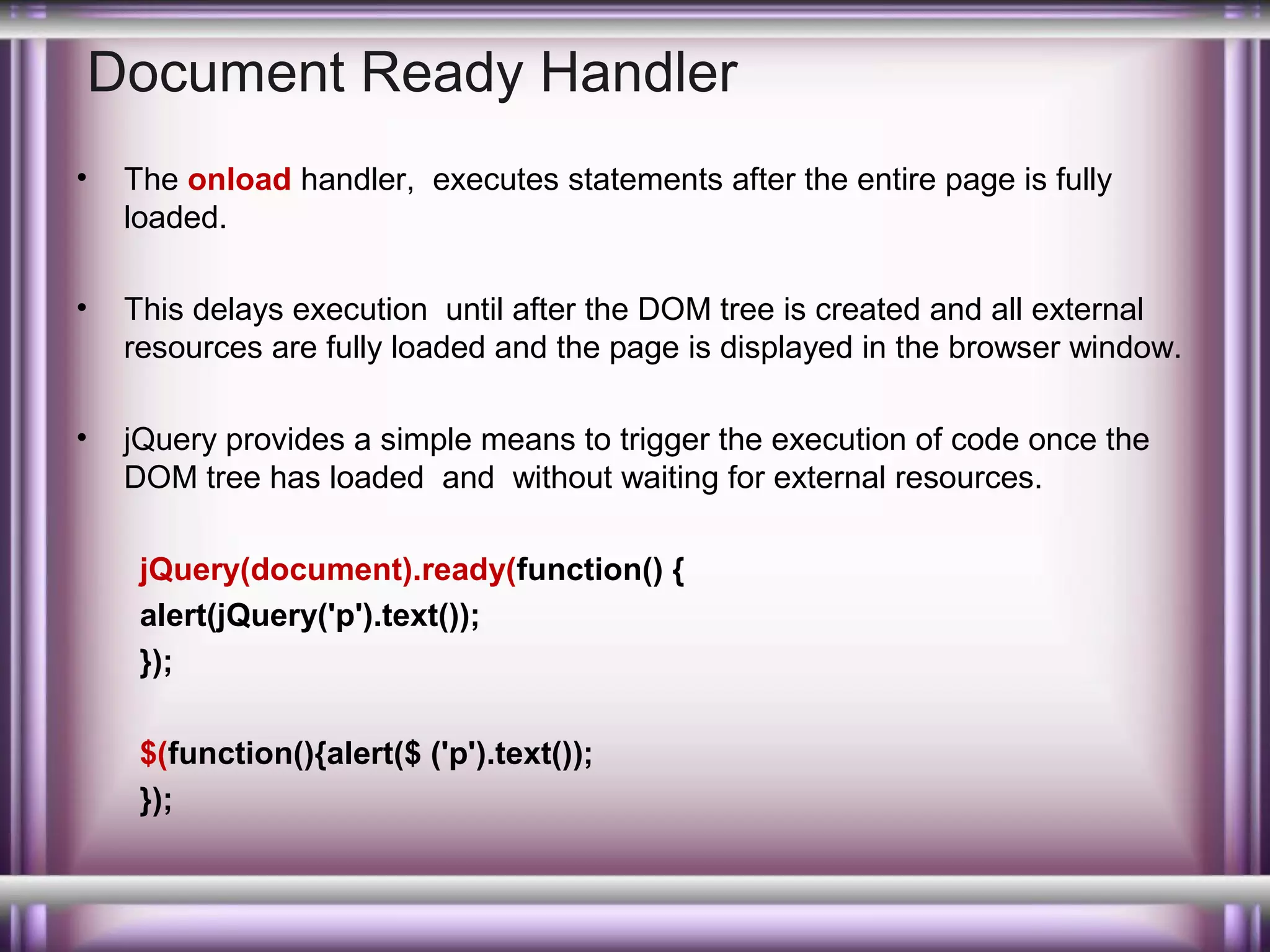 Document Ready Handler
•

The onload handler, executes statements after the entire page is fully
loaded.

•

This delays execution until after the DOM tree is created and all external
resources are fully loaded and the page is displayed in the browser window.

•

jQuery provides a simple means to trigger the execution of code once the
DOM tree has loaded and without waiting for external resources.
jQuery(document).ready(function() {
alert(jQuery('p').text());
});
$(function(){alert($ ('p').text());
});

 