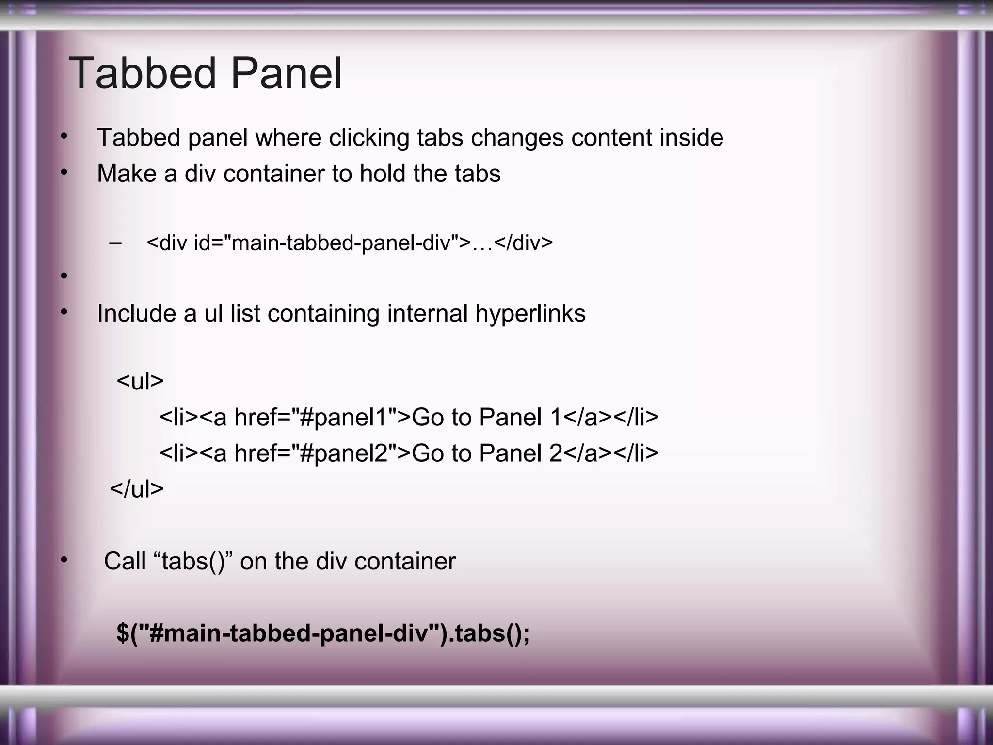 Tabbed Panel
•
•

Tabbed panel where clicking tabs changes content inside
Make a div container to hold the tabs
–

•
•

<div id="main-tabbed-panel-div">…</div>

Include a ul list containing internal hyperlinks
<ul>
<li><a href="#panel1">Go to Panel 1</a></li>
<li><a href="#panel2">Go to Panel 2</a></li>
</ul>

•

Call “tabs()” on the div container
$("#main-tabbed-panel-div").tabs();

 