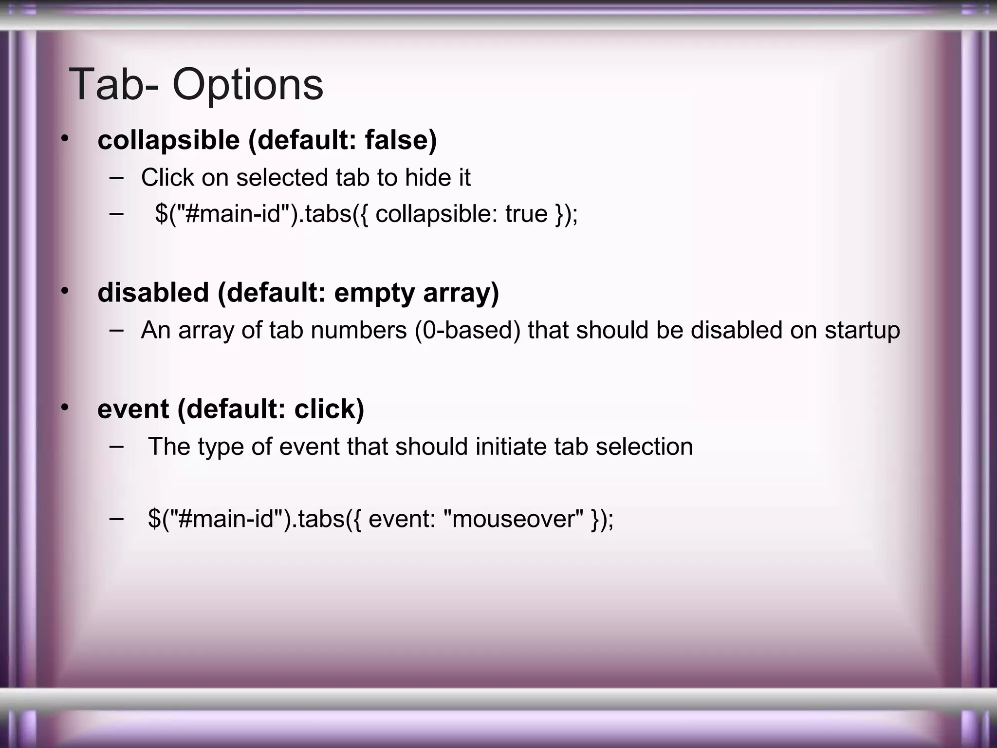 Tab- Options
•

collapsible (default: false)
– Click on selected tab to hide it
– $("#main-id").tabs({ collapsible: true });

•

disabled (default: empty array)
– An array of tab numbers (0-based) that should be disabled on startup

•

event (default: click)
– The type of event that should initiate tab selection
– $("#main-id").tabs({ event: "mouseover" });

 