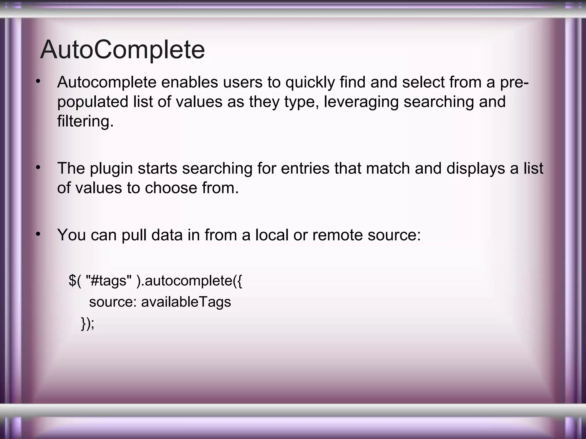 AutoComplete
•

Autocomplete enables users to quickly find and select from a prepopulated list of values as they type, leveraging searching and
filtering.

•

The plugin starts searching for entries that match and displays a list
of values to choose from.

•

You can pull data in from a local or remote source:
$( "#tags" ).autocomplete({
source: availableTags
});

 