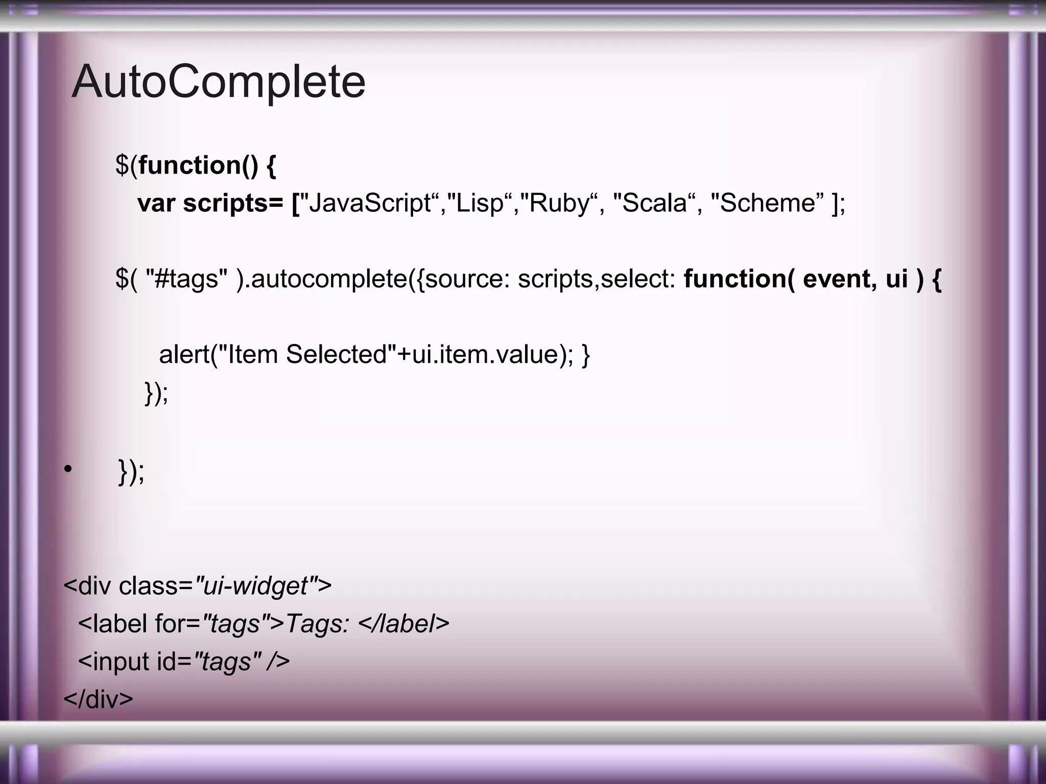 AutoComplete
$(function() {
var scripts= ["JavaScript“,"Lisp“,"Ruby“, "Scala“, "Scheme” ];
$( "#tags" ).autocomplete({source: scripts,select: function( event, ui ) {
alert("Item Selected"+ui.item.value); }
});

•

});

<div class="ui-widget">
<label for="tags">Tags: </label>
<input id="tags" />
</div>

 