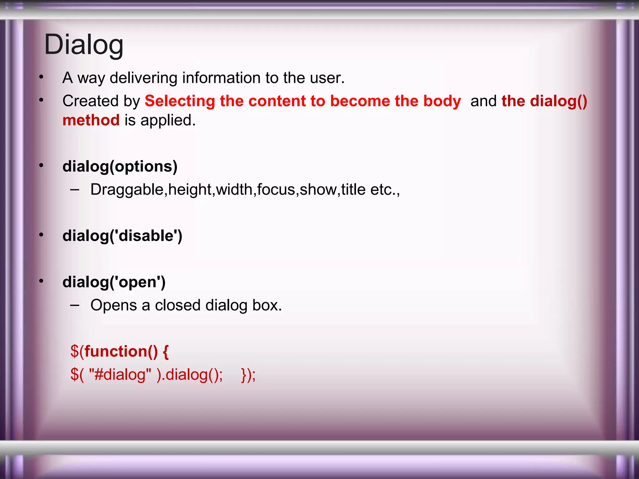 Dialog
•
•

A way delivering information to the user.
Created by Selecting the content to become the body and the dialog()
method is applied.

•

dialog(options)
– Draggable,height,width,focus,show,title etc.,

•

dialog('disable')

•

dialog('open')
– Opens a closed dialog box.
$(function() {
$( "#dialog" ).dialog();

});

 