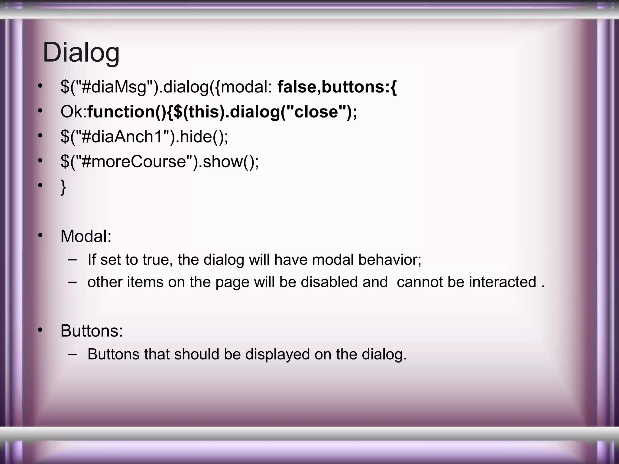 Dialog
•
•
•
•
•

$("#diaMsg").dialog({modal: false,buttons:{
Ok:function(){$(this).dialog("close");
$("#diaAnch1").hide();
$("#moreCourse").show();
}

•

Modal:
– If set to true, the dialog will have modal behavior;
– other items on the page will be disabled and cannot be interacted .

•

Buttons:
– Buttons that should be displayed on the dialog.

 