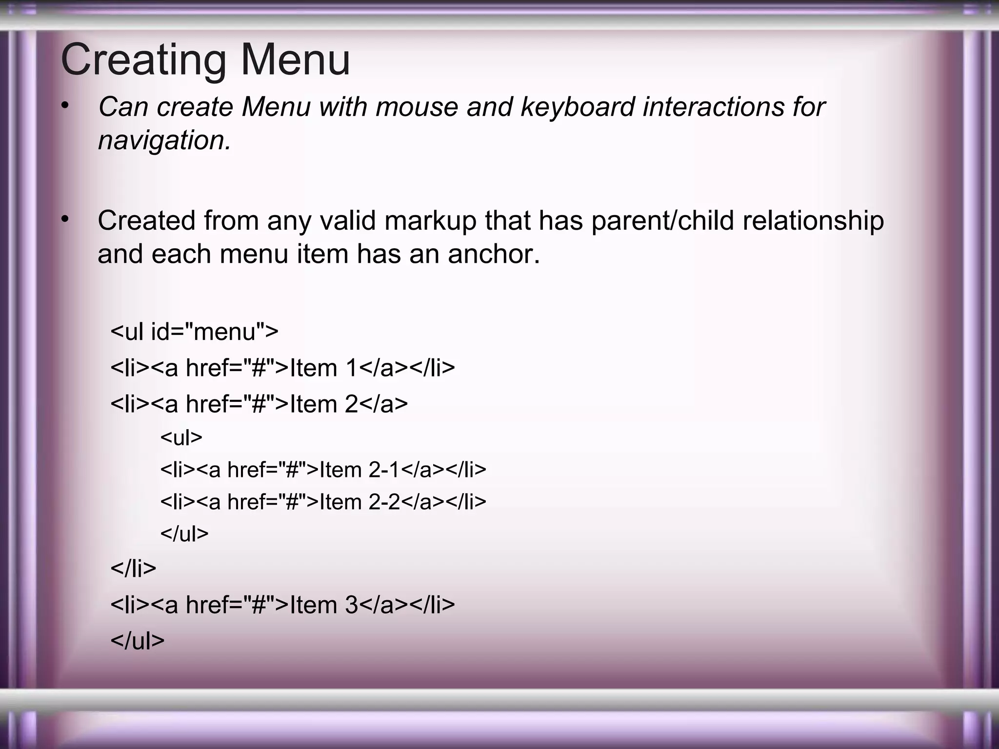Creating Menu
•

Can create Menu with mouse and keyboard interactions for
navigation.

•

Created from any valid markup that has parent/child relationship
and each menu item has an anchor.
<ul id="menu">
<li><a href="#">Item 1</a></li>
<li><a href="#">Item 2</a>
<ul>
<li><a href="#">Item 2-1</a></li>
<li><a href="#">Item 2-2</a></li>
</ul>

</li>
<li><a href="#">Item 3</a></li>
</ul>

 