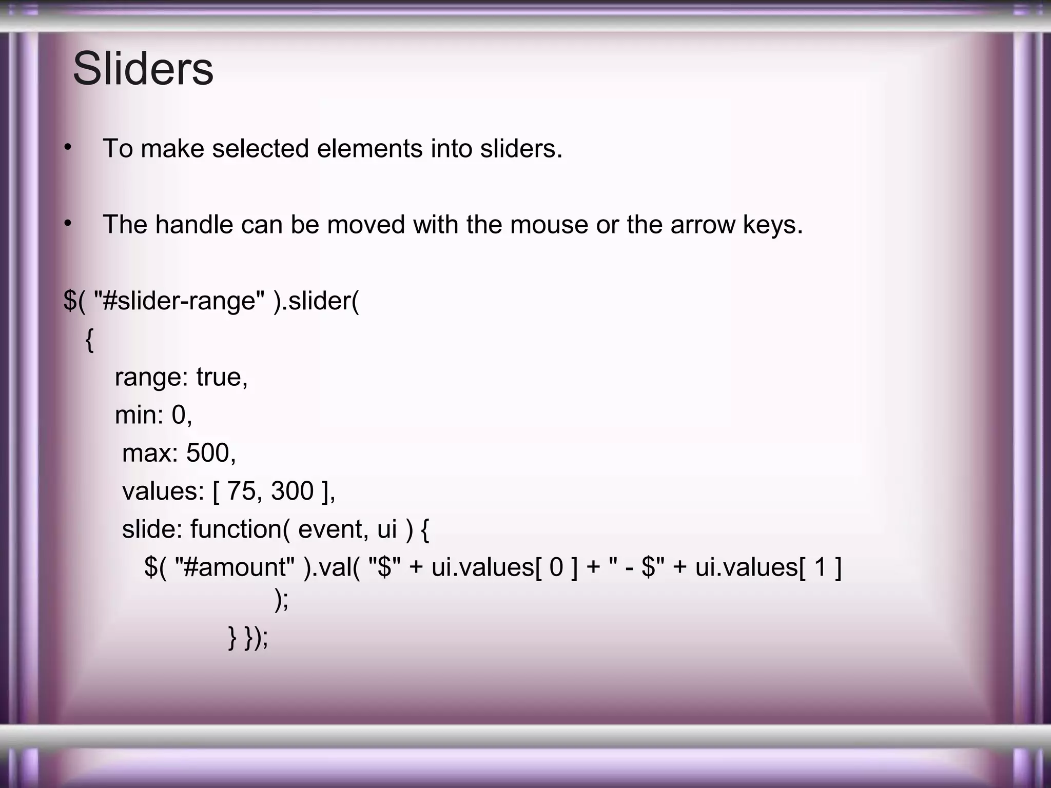 Sliders
•

To make selected elements into sliders.

•

The handle can be moved with the mouse or the arrow keys.

$( "#slider-range" ).slider(
{
range: true,
min: 0,
max: 500,
values: [ 75, 300 ],
slide: function( event, ui ) {
$( "#amount" ).val( "$" + ui.values[ 0 ] + " - $" + ui.values[ 1 ]
);
} });

 