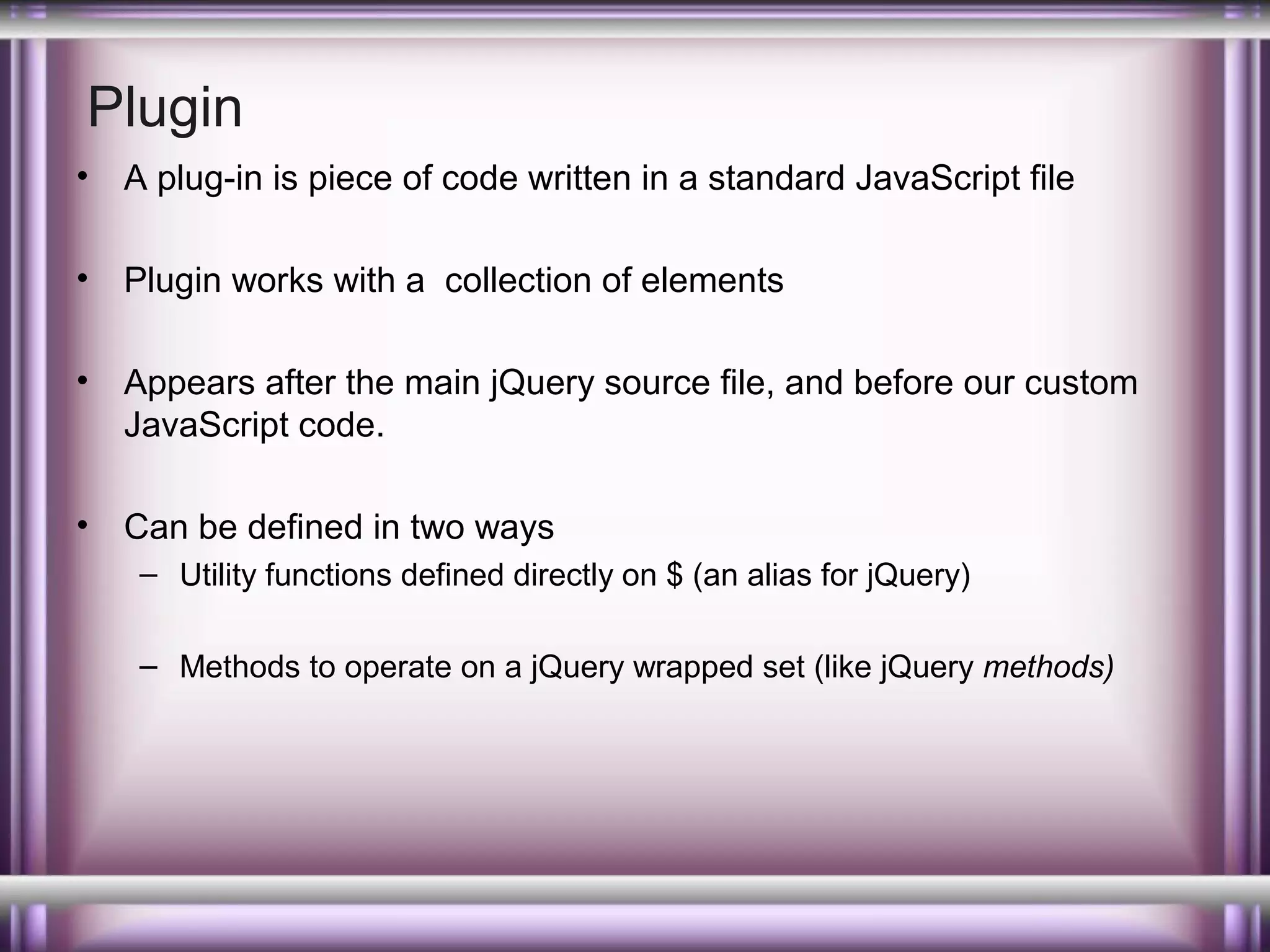 Plugin
•

A plug-in is piece of code written in a standard JavaScript file

•

Plugin works with a collection of elements

•

Appears after the main jQuery source file, and before our custom
JavaScript code.

•

Can be defined in two ways
– Utility functions defined directly on $ (an alias for jQuery)
– Methods to operate on a jQuery wrapped set (like jQuery methods)

 