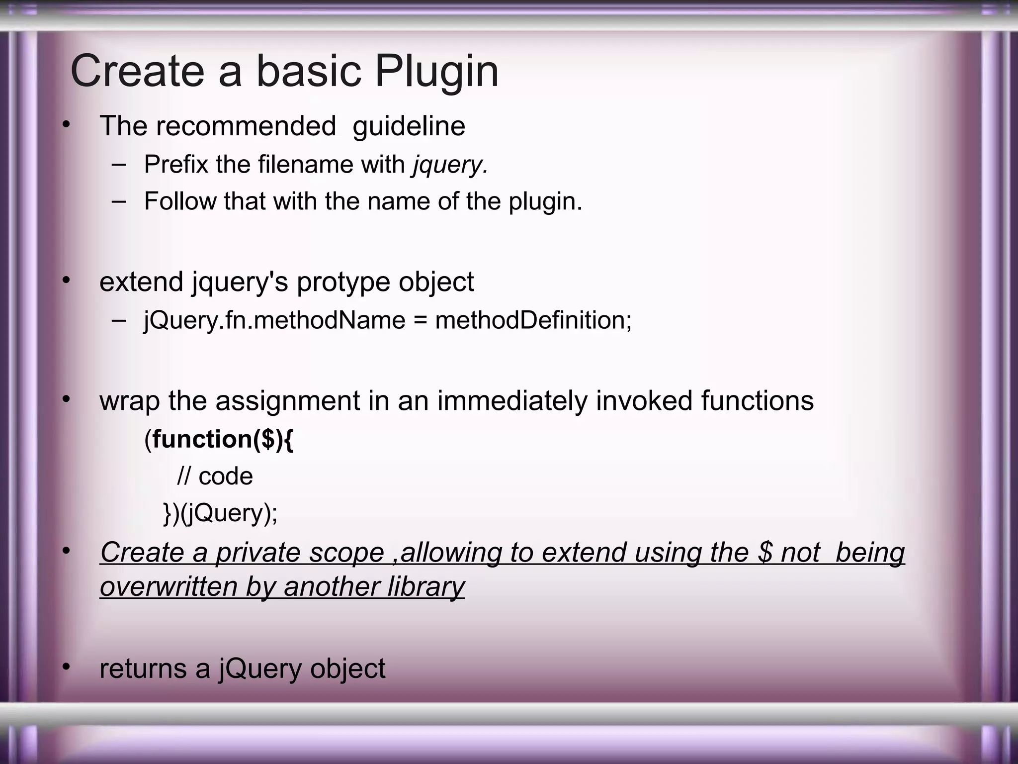 Create a basic Plugin
•

The recommended guideline
– Prefix the filename with jquery.
– Follow that with the name of the plugin.

•

extend jquery's protype object
– jQuery.fn.methodName = methodDefinition;

•

wrap the assignment in an immediately invoked functions
(function($){
// code
})(jQuery);

•

Create a private scope ,allowing to extend using the $ not being
overwritten by another library

•

returns a jQuery object

 