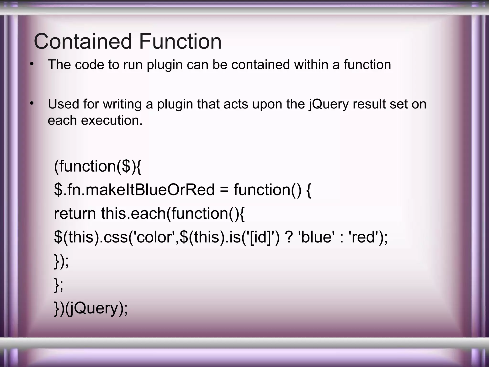 Contained Function
•

The code to run plugin can be contained within a function

•

Used for writing a plugin that acts upon the jQuery result set on
each execution.

(function($){
$.fn.makeItBlueOrRed = function() {
return this.each(function(){
$(this).css('color',$(this).is('[id]') ? 'blue' : 'red');
});
};
})(jQuery);

 