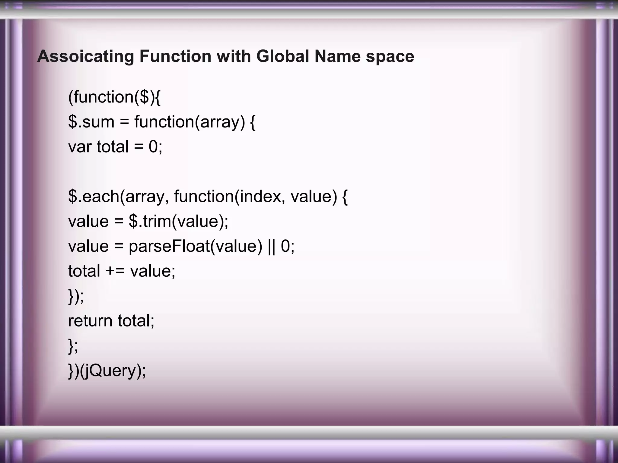Assoicating Function with Global Name space
(function($){
$.sum = function(array) {
var total = 0;
$.each(array, function(index, value) {
value = $.trim(value);
value = parseFloat(value) || 0;
total += value;
});
return total;
};
})(jQuery);

 