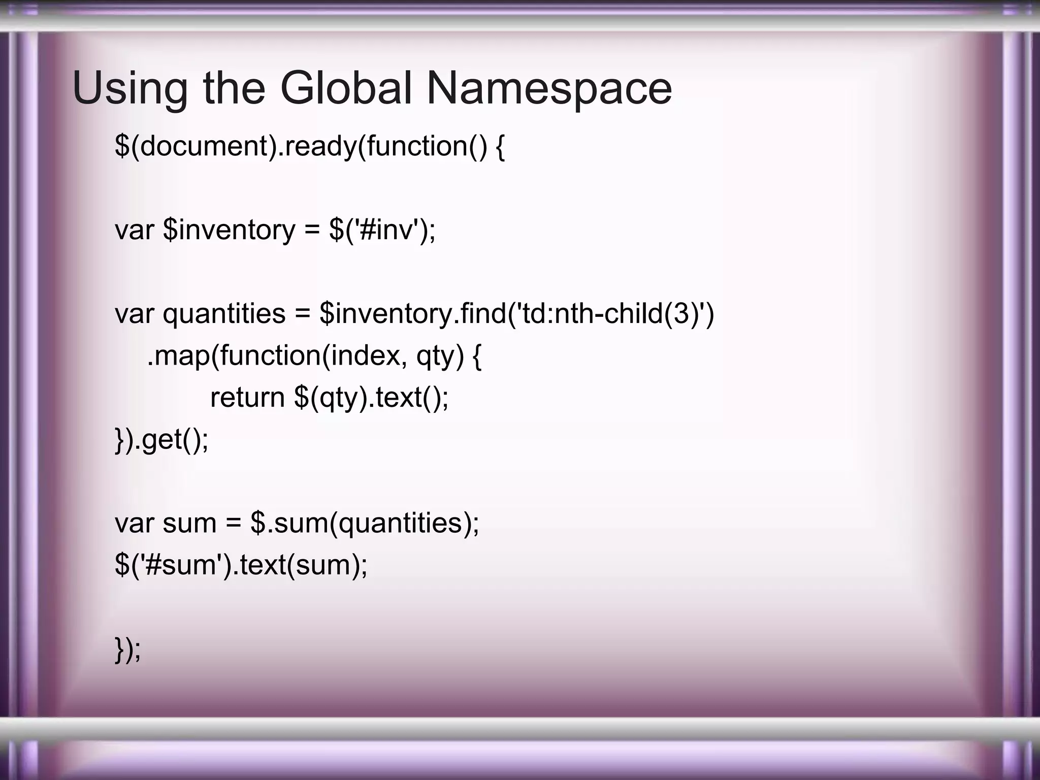 Using the Global Namespace
$(document).ready(function() {
var $inventory = $('#inv');
var quantities = $inventory.find('td:nth-child(3)')
.map(function(index, qty) {
return $(qty).text();
}).get();
var sum = $.sum(quantities);
$('#sum').text(sum);
});

 
