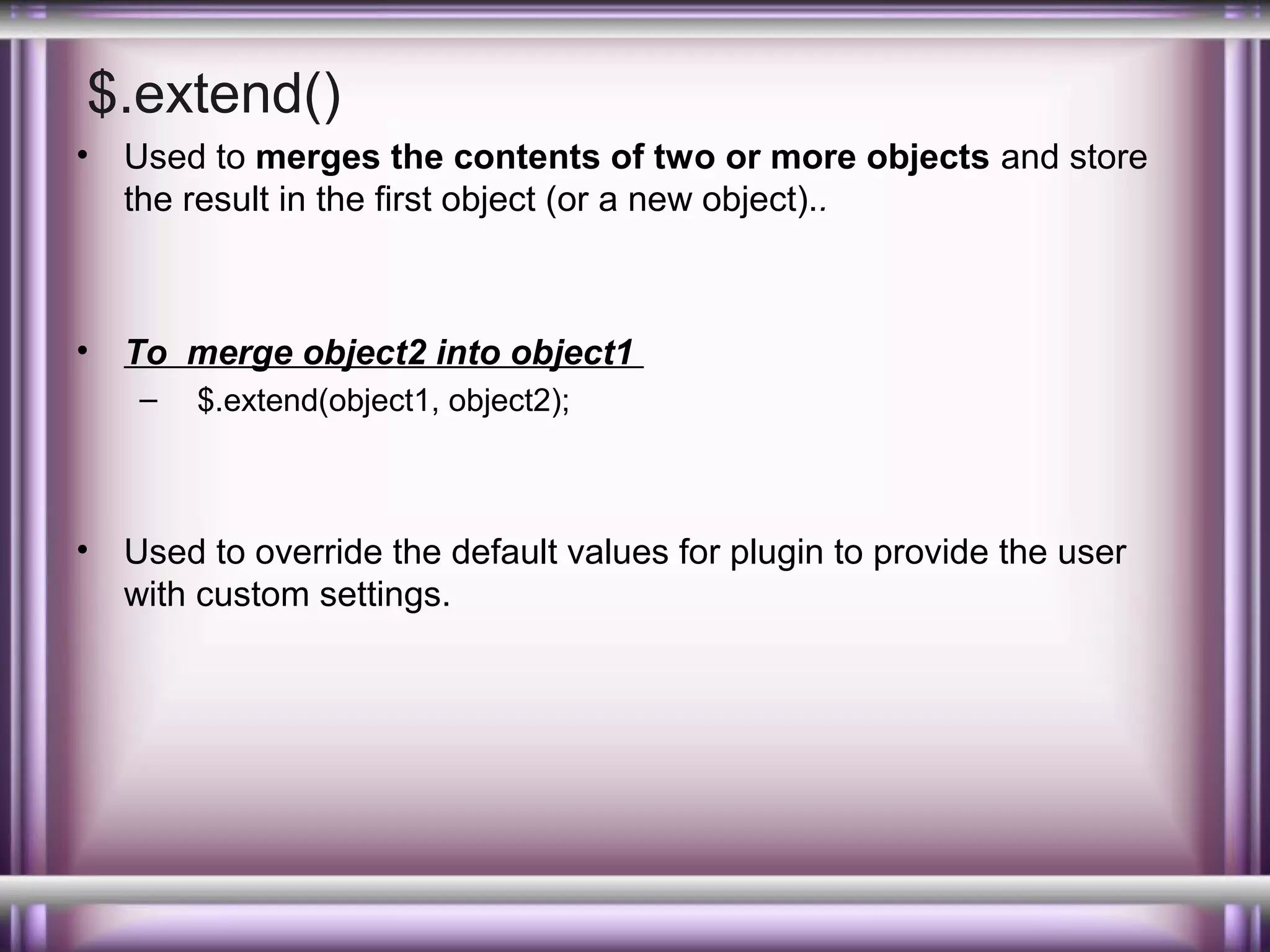 $.extend()
•

Used to merges the contents of two or more objects and store
the result in the first object (or a new object)..

•

To merge object2 into object1
–

•

$.extend(object1, object2);

Used to override the default values for plugin to provide the user
with custom settings.

 