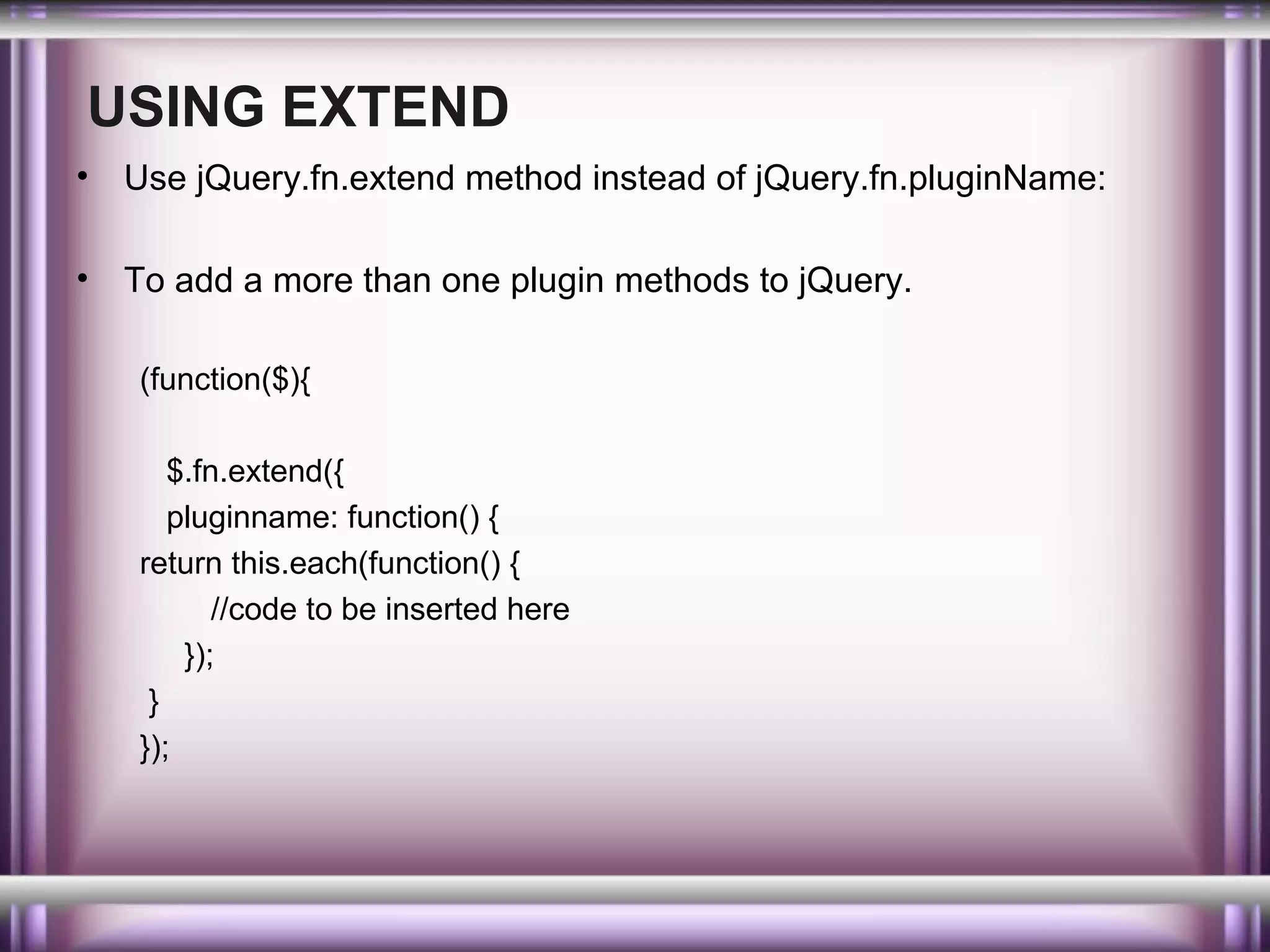 USING EXTEND
•

Use jQuery.fn.extend method instead of jQuery.fn.pluginName:

•

To add a more than one plugin methods to jQuery.
(function($){
$.fn.extend({
pluginname: function() {
return this.each(function() {
//code to be inserted here
});
}
});

 