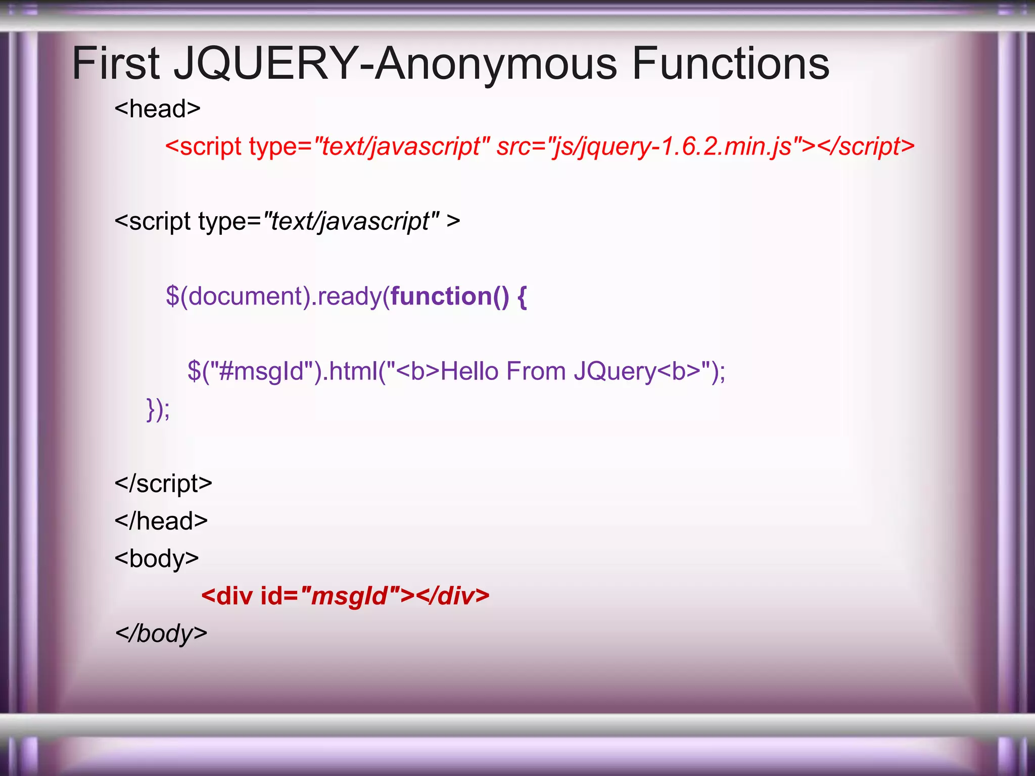 First JQUERY-Anonymous Functions
<head>
<script type="text/javascript" src="js/jquery-1.6.2.min.js"></script>
<script type="text/javascript" >
$(document).ready(function() {
$("#msgId").html("<b>Hello From JQuery<b>");
});
</script>
</head>
<body>
<div id="msgId"></div>
</body>

 
