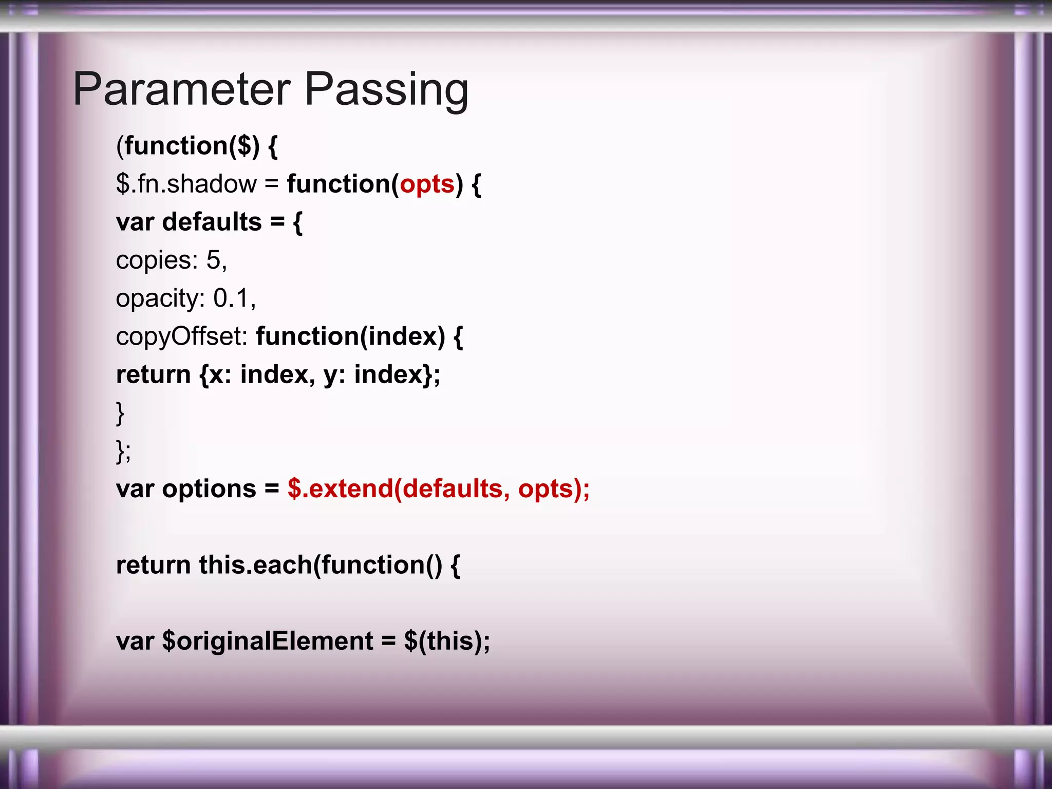 Parameter Passing
(function($) {
$.fn.shadow = function(opts) {
var defaults = {
copies: 5,
opacity: 0.1,
copyOffset: function(index) {
return {x: index, y: index};
}
};
var options = $.extend(defaults, opts);
return this.each(function() {
var $originalElement = $(this);

 