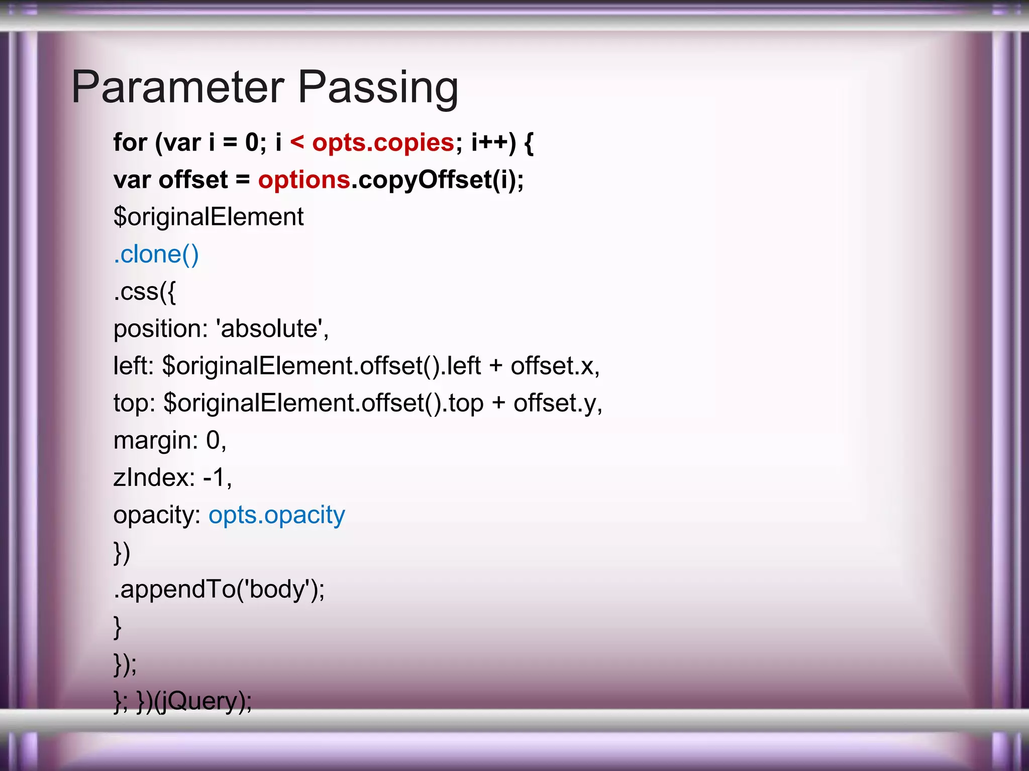 Parameter Passing
for (var i = 0; i < opts.copies; i++) {
var offset = options.copyOffset(i);
$originalElement
.clone()
.css({
position: 'absolute',
left: $originalElement.offset().left + offset.x,
top: $originalElement.offset().top + offset.y,
margin: 0,
zIndex: -1,
opacity: opts.opacity
})
.appendTo('body');
}
});
}; })(jQuery);

 