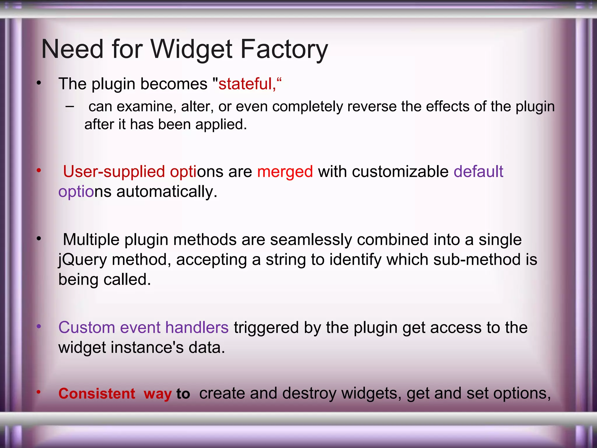 Need for Widget Factory
•

The plugin becomes "stateful,“
– can examine, alter, or even completely reverse the effects of the plugin
after it has been applied.

•

User-supplied options are merged with customizable default
options automatically.

•

Multiple plugin methods are seamlessly combined into a single
jQuery method, accepting a string to identify which sub-method is
being called.

•

Custom event handlers triggered by the plugin get access to the
widget instance's data.

•

Consistent way to create and destroy widgets, get and set options,

 