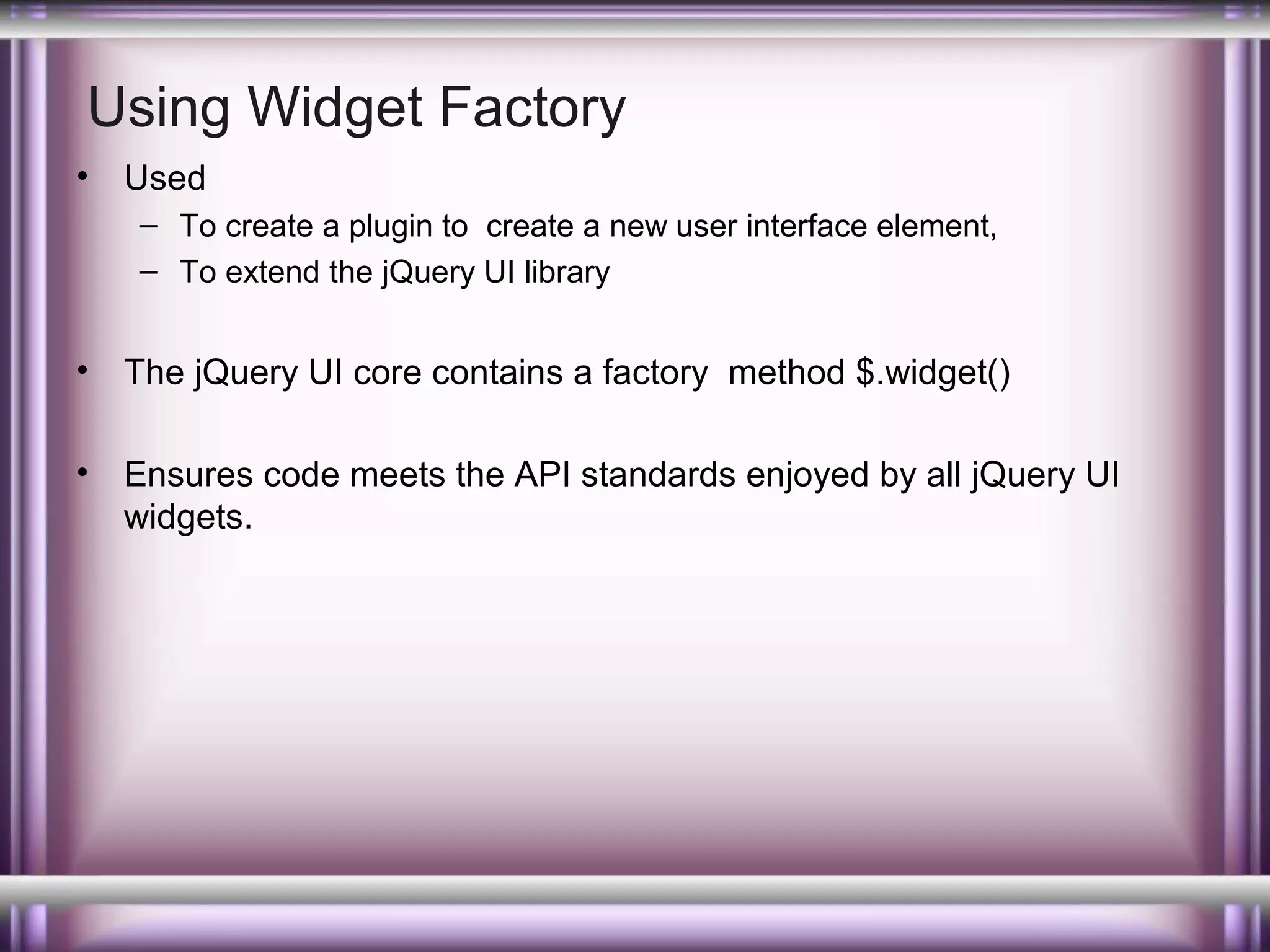 Using Widget Factory
•

Used
– To create a plugin to create a new user interface element,
– To extend the jQuery UI library

•

The jQuery UI core contains a factory method $.widget()

•

Ensures code meets the API standards enjoyed by all jQuery UI
widgets.

 