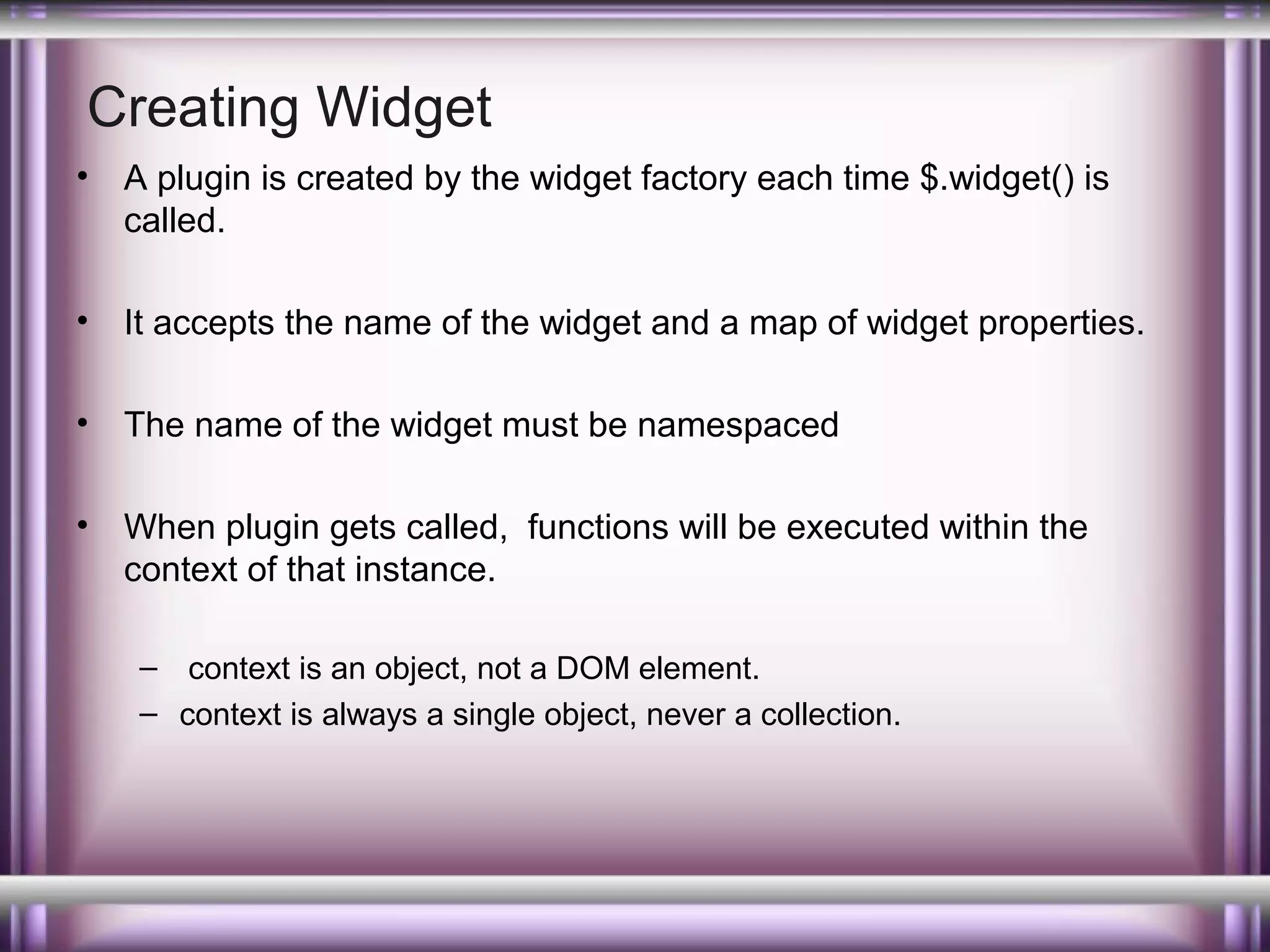 Creating Widget
•

A plugin is created by the widget factory each time $.widget() is
called.

•

It accepts the name of the widget and a map of widget properties.

•

The name of the widget must be namespaced

•

When plugin gets called, functions will be executed within the
context of that instance.
– context is an object, not a DOM element.
– context is always a single object, never a collection.

 