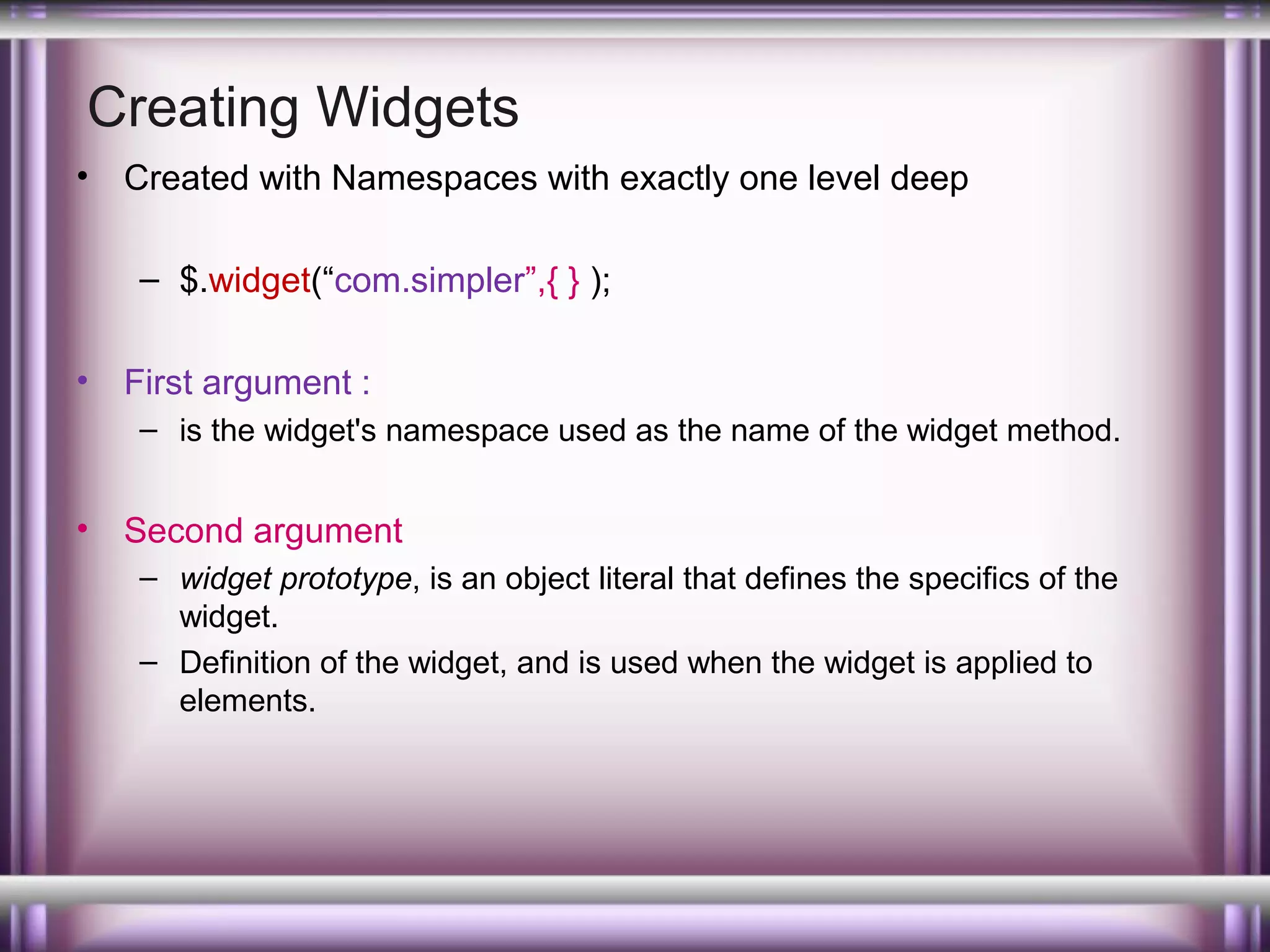 Creating Widgets
•

Created with Namespaces with exactly one level deep
– $.widget(“com.simpler”,{ } );

•

First argument :
– is the widget's namespace used as the name of the widget method.

•

Second argument
– widget prototype, is an object literal that defines the specifics of the
widget.
– Definition of the widget, and is used when the widget is applied to
elements.

 