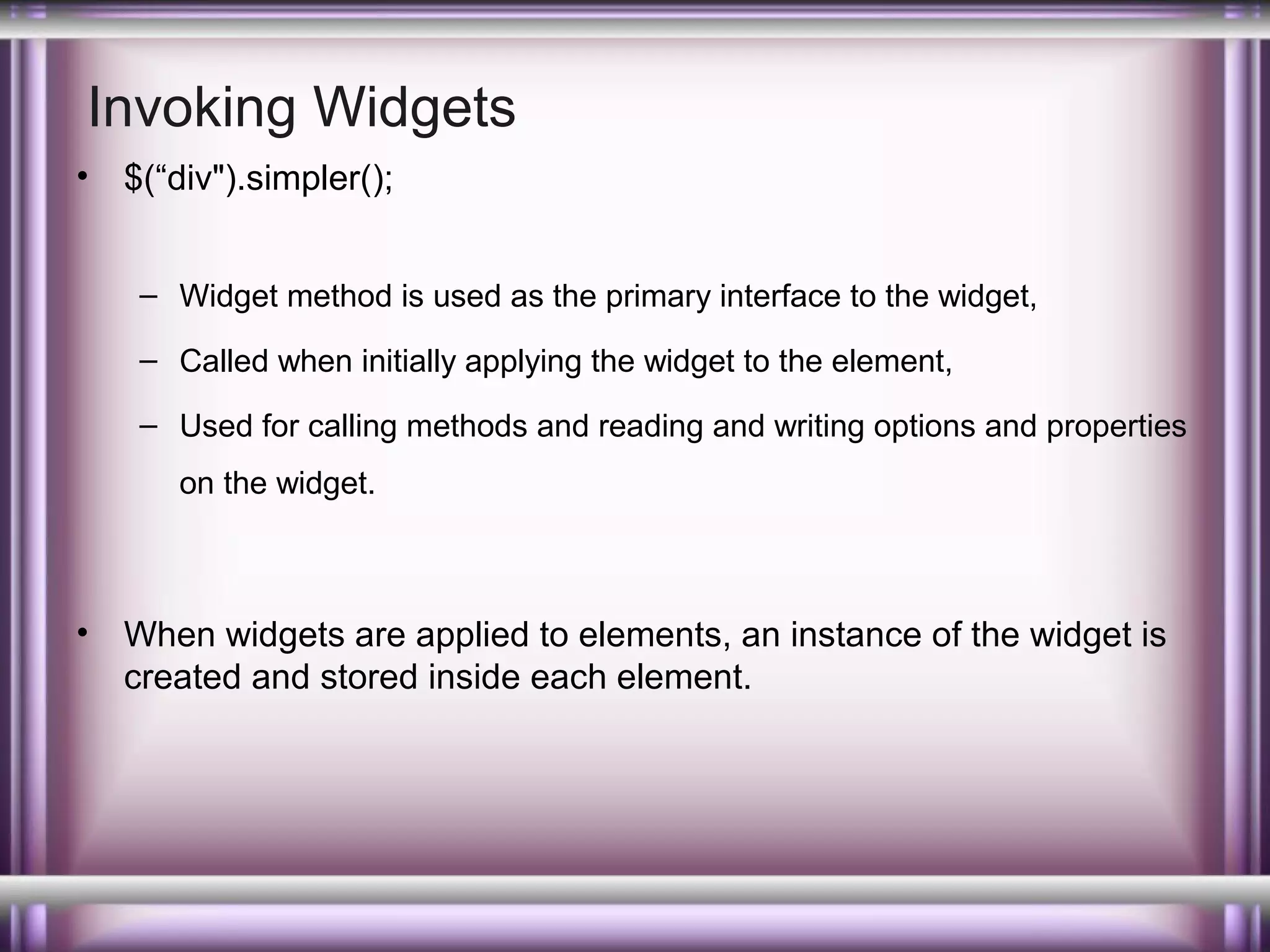 Invoking Widgets
•

$(“div").simpler();
– Widget method is used as the primary interface to the widget,
– Called when initially applying the widget to the element,
– Used for calling methods and reading and writing options and properties
on the widget.

•

When widgets are applied to elements, an instance of the widget is
created and stored inside each element.

 