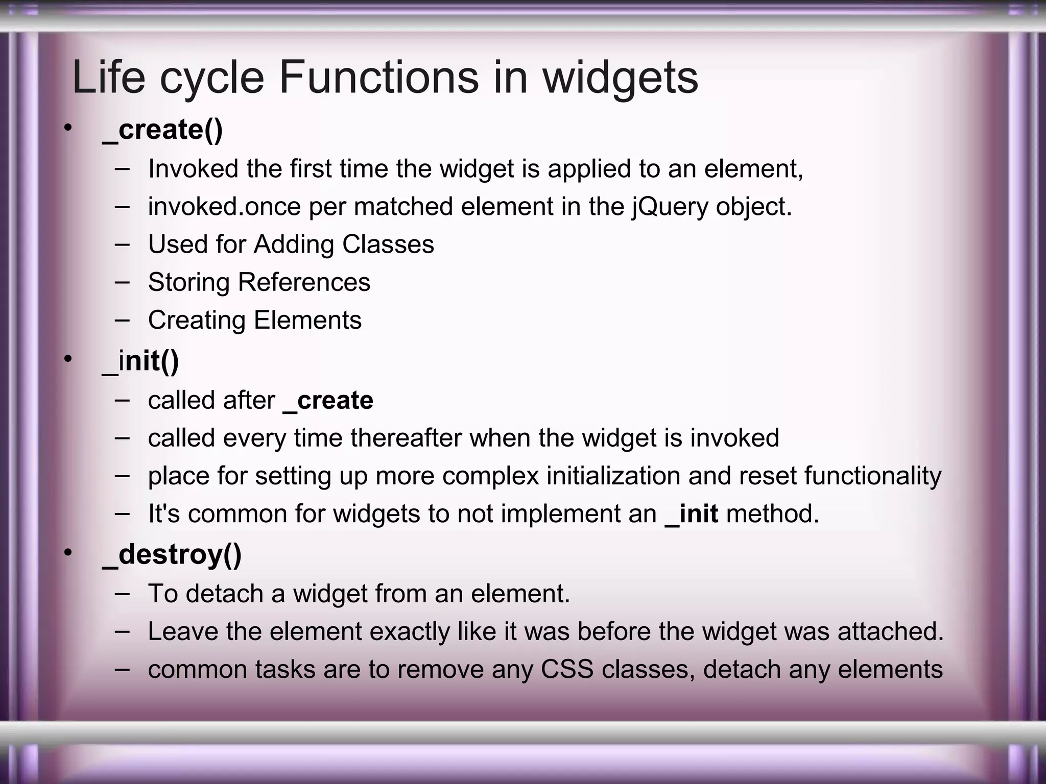 Life cycle Functions in widgets
•

_create()
–
–
–
–
–

•

_init()
–
–
–
–

•

Invoked the first time the widget is applied to an element,
invoked.once per matched element in the jQuery object.
Used for Adding Classes
Storing References
Creating Elements
called after _create
called every time thereafter when the widget is invoked
place for setting up more complex initialization and reset functionality
It's common for widgets to not implement an _init method.

_destroy()
– To detach a widget from an element.
– Leave the element exactly like it was before the widget was attached.
– common tasks are to remove any CSS classes, detach any elements

 