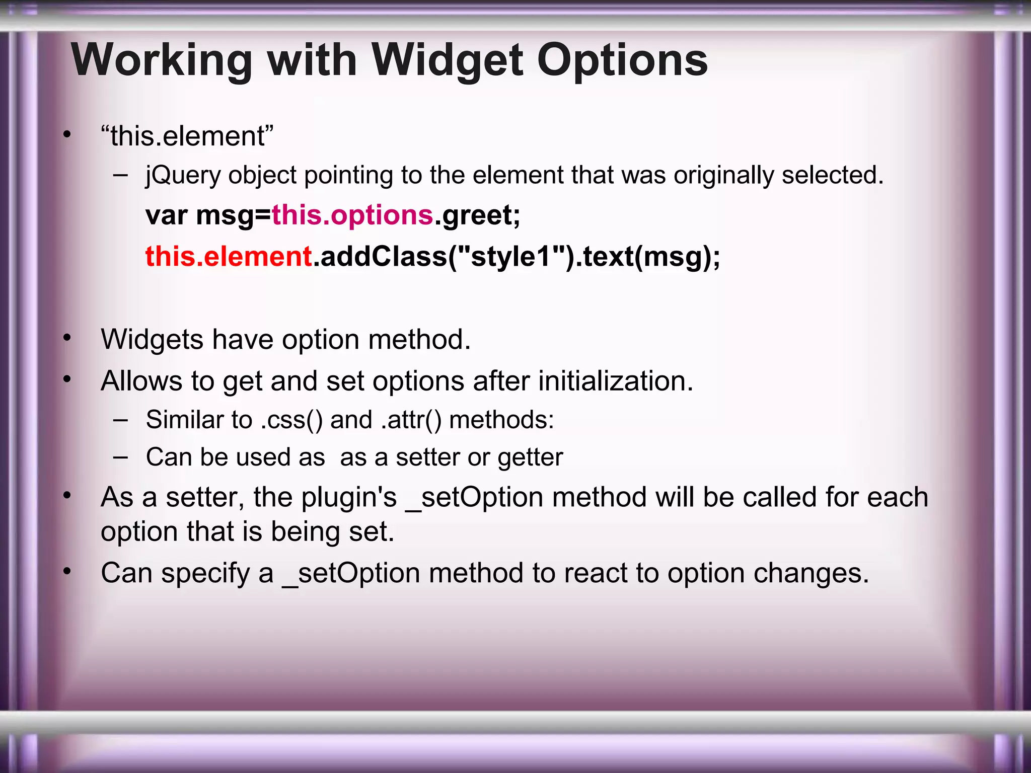 Working with Widget Options
•

“this.element”
– jQuery object pointing to the element that was originally selected.

var msg=this.options.greet;
this.element.addClass("style1").text(msg);
•
•

Widgets have option method.
Allows to get and set options after initialization.
– Similar to .css() and .attr() methods:
– Can be used as as a setter or getter

•
•

As a setter, the plugin's _setOption method will be called for each
option that is being set.
Can specify a _setOption method to react to option changes.

 