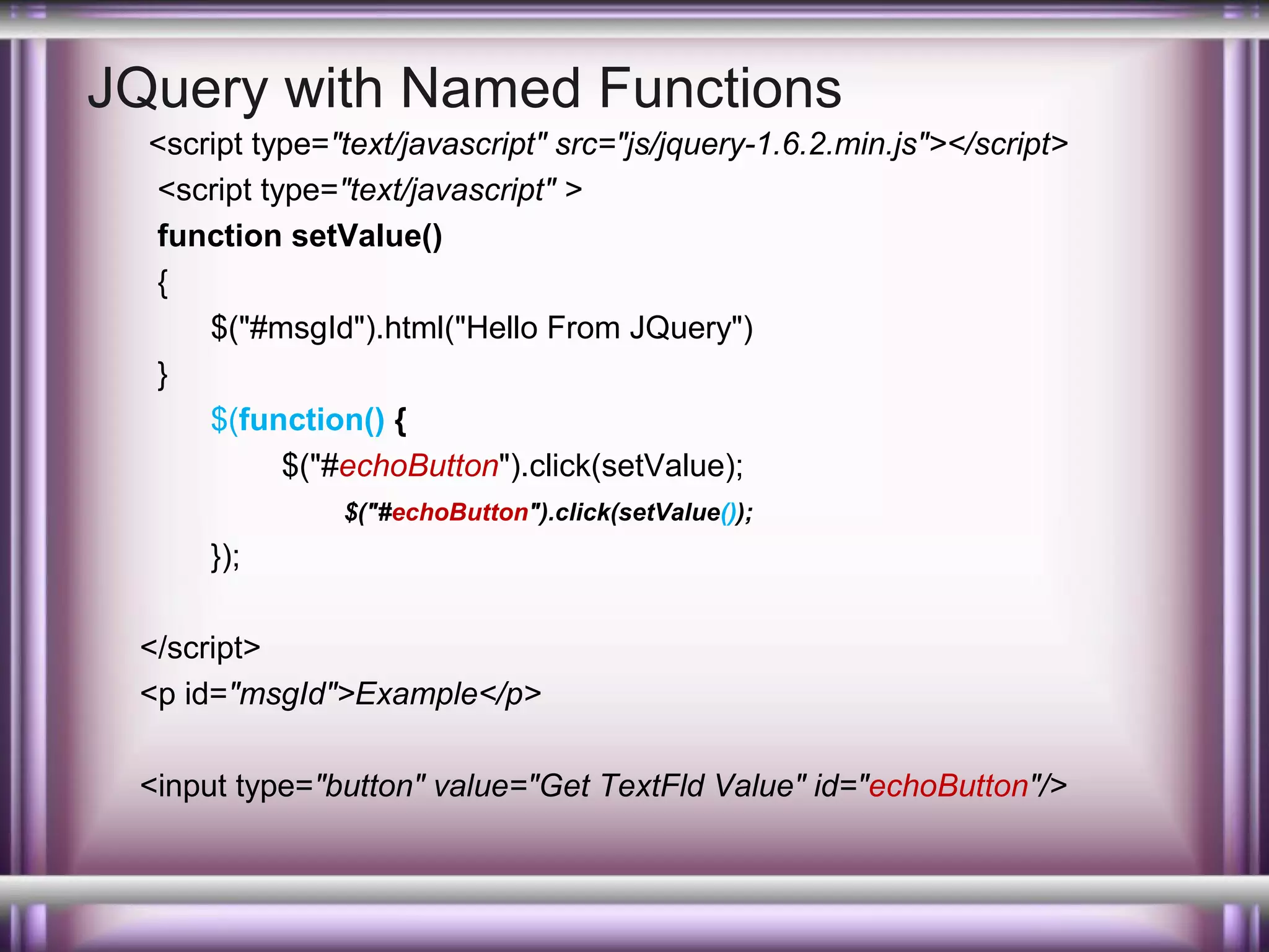 JQuery with Named Functions
<script type="text/javascript" src="js/jquery-1.6.2.min.js"></script>
<script type="text/javascript" >
function setValue()
{
$("#msgId").html("Hello From JQuery")
}
$(function() {
$("#echoButton").click(setValue);
$("#echoButton").click(setValue());

});
</script>
<p id="msgId">Example</p>
<input type="button" value="Get TextFld Value" id="echoButton"/>

 