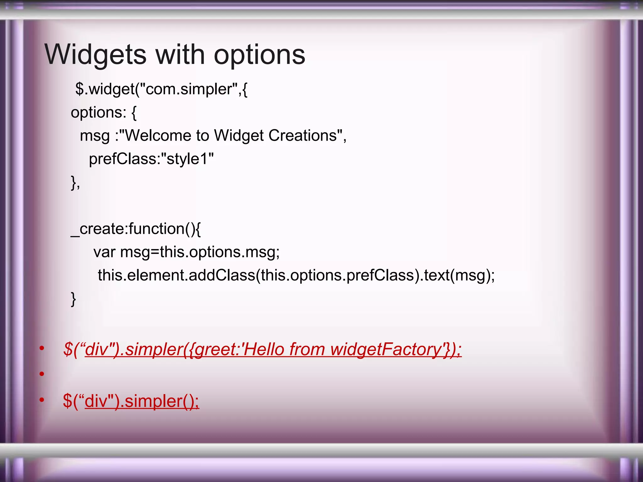 Widgets with options
$.widget("com.simpler",{
options: {
msg :"Welcome to Widget Creations",
prefClass:"style1"
},
_create:function(){
var msg=this.options.msg;
this.element.addClass(this.options.prefClass).text(msg);
}

•
•
•

$(“div").simpler({greet:'Hello from widgetFactory'});
$(“div").simpler();

 