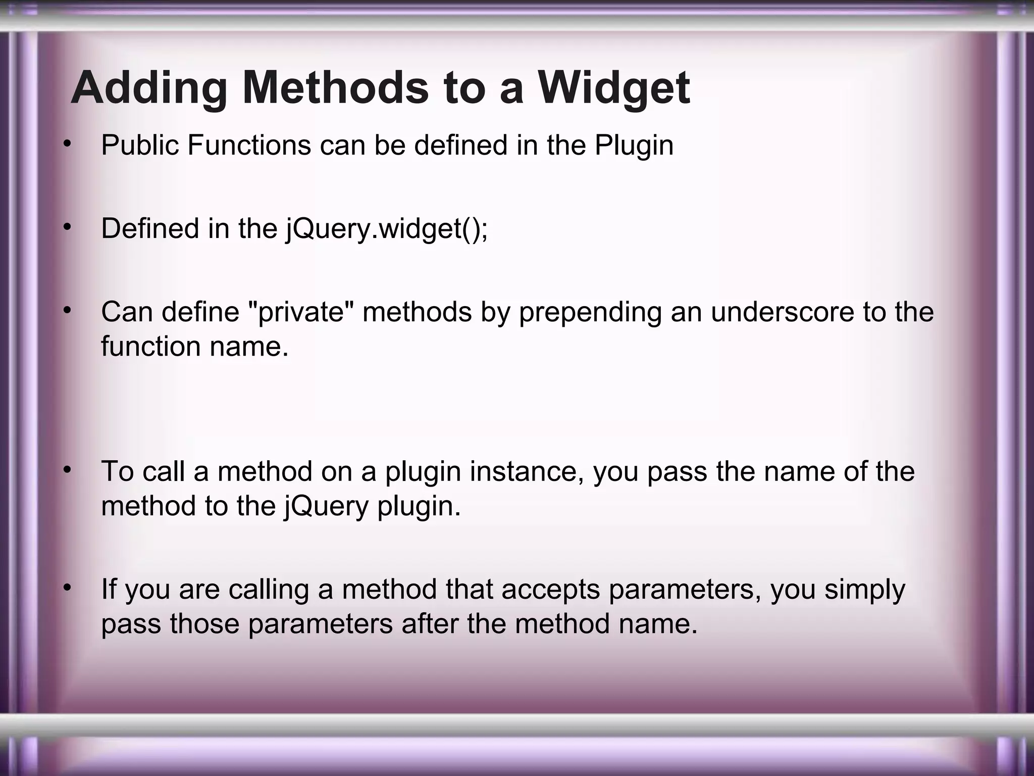 Adding Methods to a Widget
•

Public Functions can be defined in the Plugin

•

Defined in the jQuery.widget();

•

Can define "private" methods by prepending an underscore to the
function name.

•

To call a method on a plugin instance, you pass the name of the
method to the jQuery plugin.

•

If you are calling a method that accepts parameters, you simply
pass those parameters after the method name.

 
