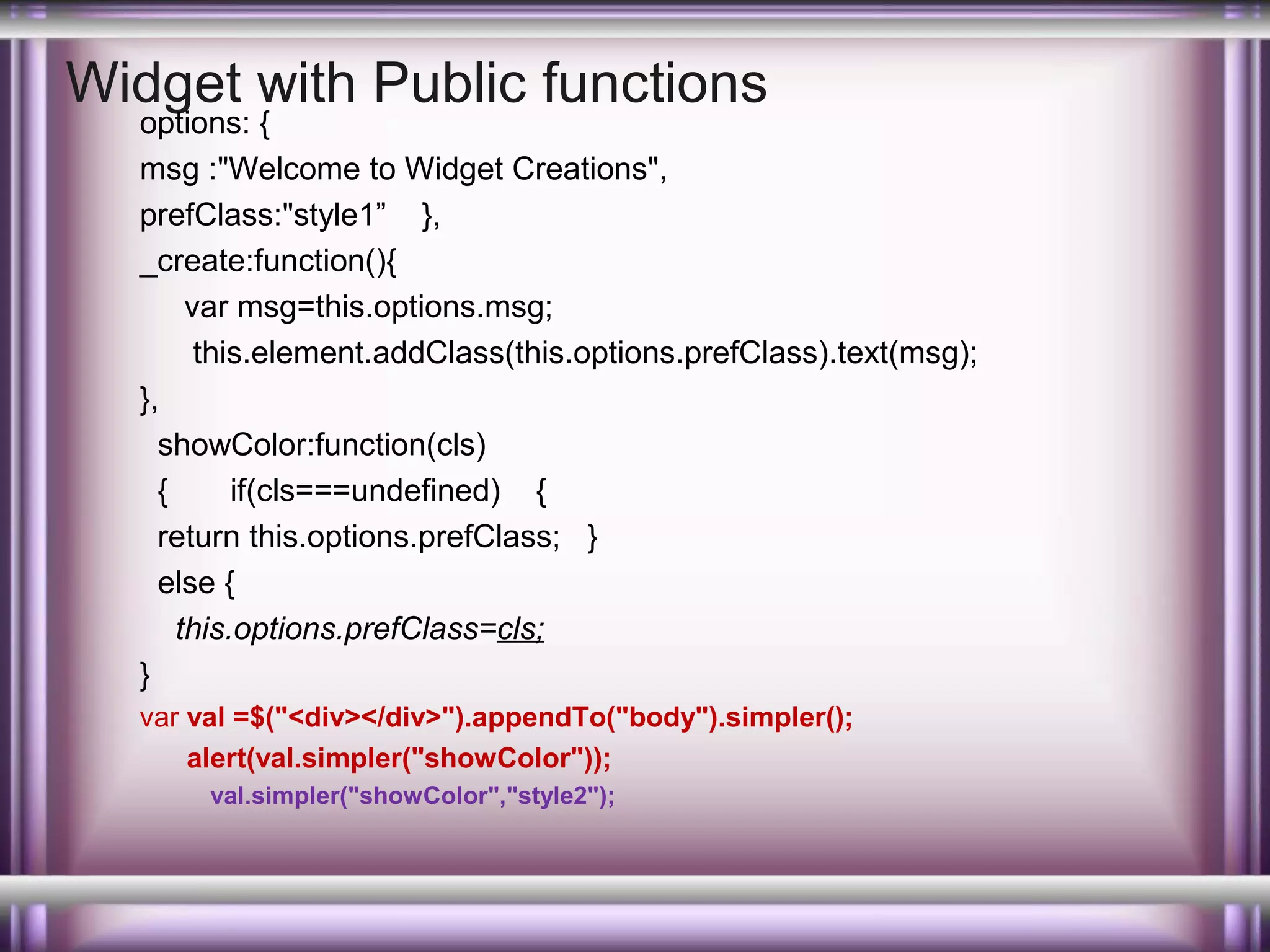 Widget with Public functions

options: {
msg :"Welcome to Widget Creations",
prefClass:"style1” },
_create:function(){
var msg=this.options.msg;
this.element.addClass(this.options.prefClass).text(msg);
},
showColor:function(cls)
{
if(cls===undefined) {
return this.options.prefClass; }
else {
this.options.prefClass=cls;
}
var val =$("<div></div>").appendTo("body").simpler();
alert(val.simpler("showColor"));
val.simpler("showColor","style2");

 