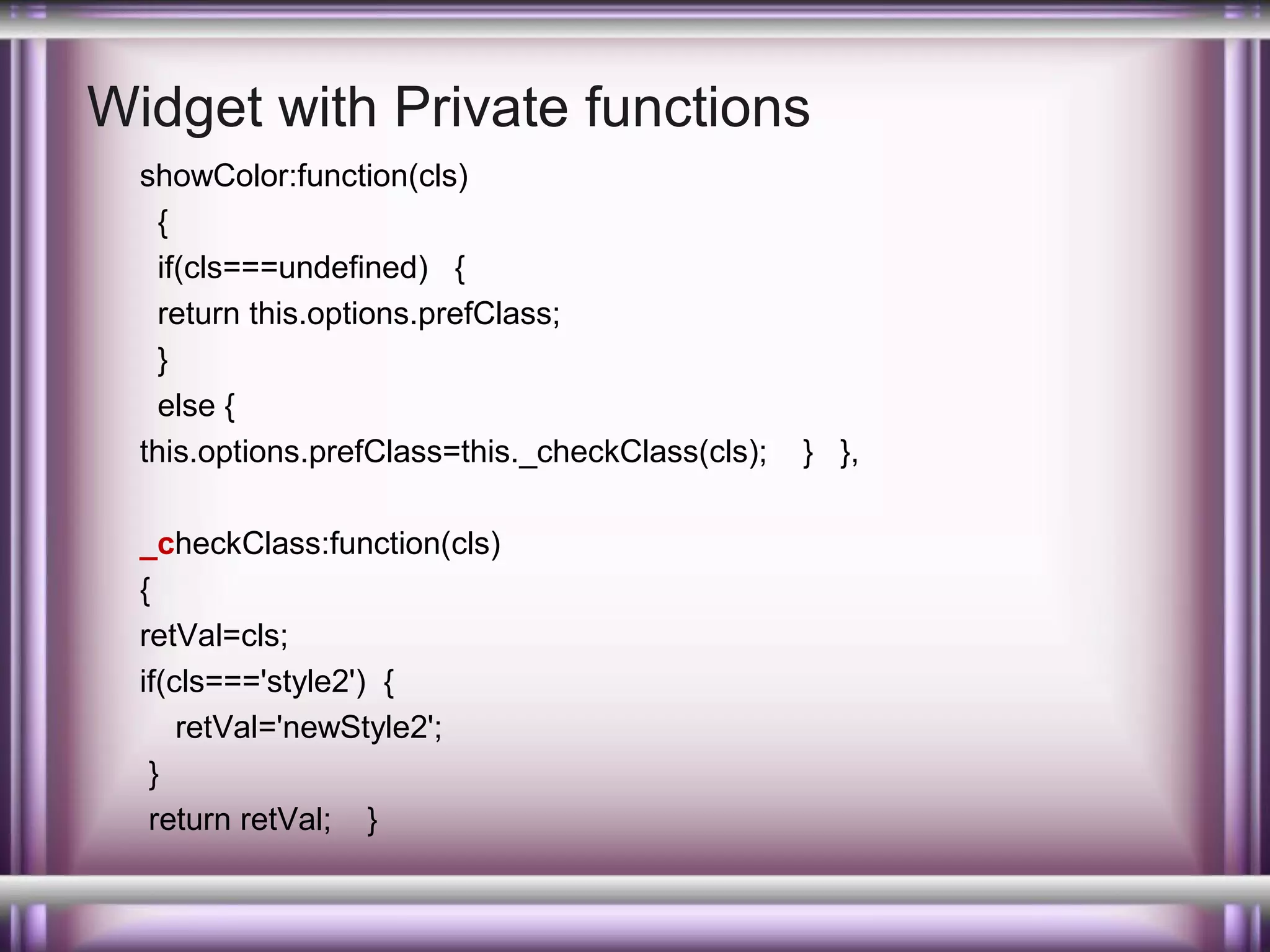 Widget with Private functions
showColor:function(cls)
{
if(cls===undefined) {
return this.options.prefClass;
}
else {
this.options.prefClass=this._checkClass(cls);
_checkClass:function(cls)
{
retVal=cls;
if(cls==='style2') {
retVal='newStyle2';
}
return retVal; }

} },

 