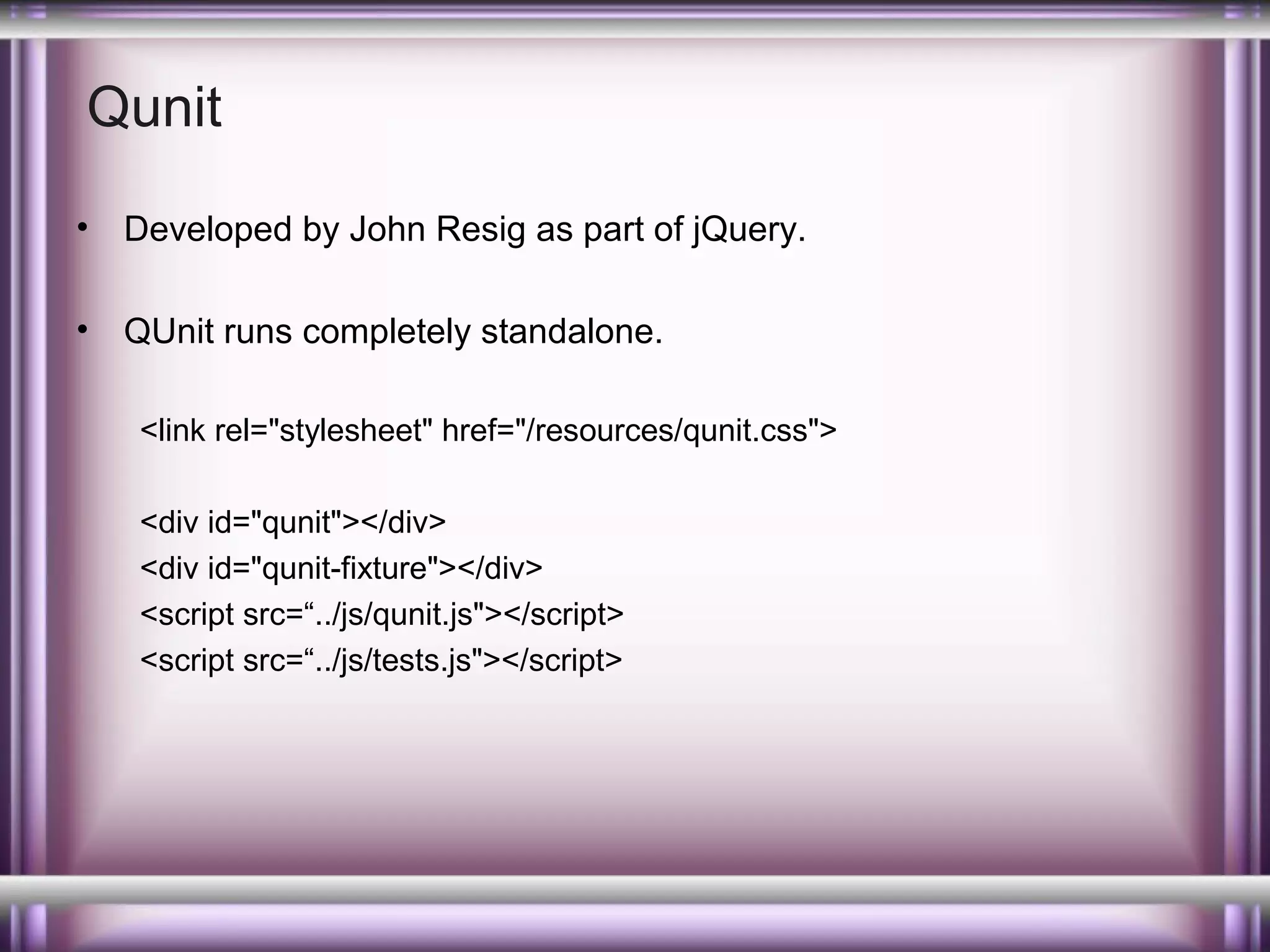 Qunit
•

Developed by John Resig as part of jQuery.

•

QUnit runs completely standalone.
<link rel="stylesheet" href="/resources/qunit.css">
<div id="qunit"></div>
<div id="qunit-fixture"></div>
<script src=“../js/qunit.js"></script>
<script src=“../js/tests.js"></script>

 