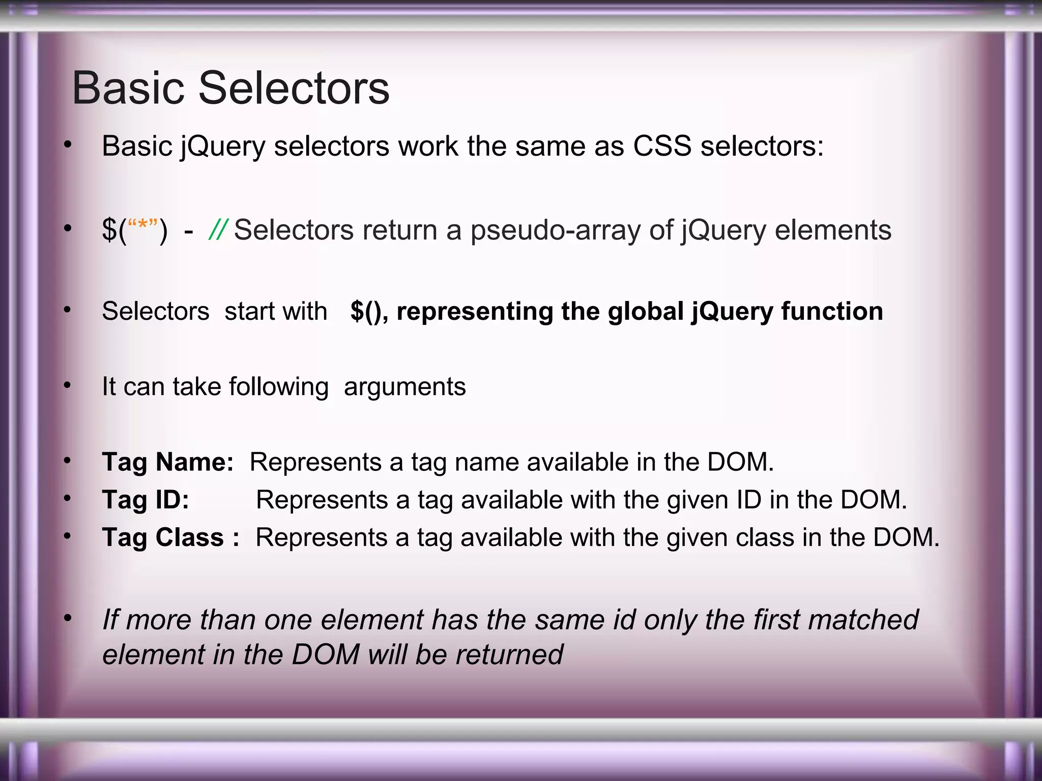 Basic Selectors
•

Basic jQuery selectors work the same as CSS selectors:

•

$(“*”) - // Selectors return a pseudo-array of jQuery elements

•

Selectors start with $(), representing the global jQuery function

•

It can take following arguments

•
•
•

Tag Name: Represents a tag name available in the DOM.
Tag ID:
Represents a tag available with the given ID in the DOM.
Tag Class : Represents a tag available with the given class in the DOM.

•

If more than one element has the same id only the first matched
element in the DOM will be returned

 