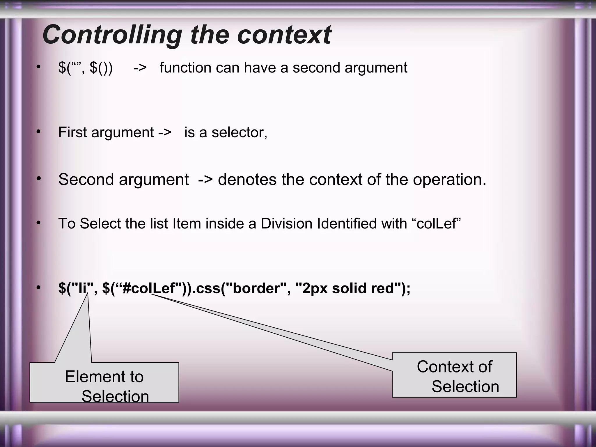Controlling the context
•

$(“”, $())

•

First argument -> is a selector,

•

Second argument -> denotes the context of the operation.

•

To Select the list Item inside a Division Identified with “colLef”

•

$("li", $(“#colLef")).css("border", "2px solid red");

-> function can have a second argument

Element to
Selection

Context of
Selection

 