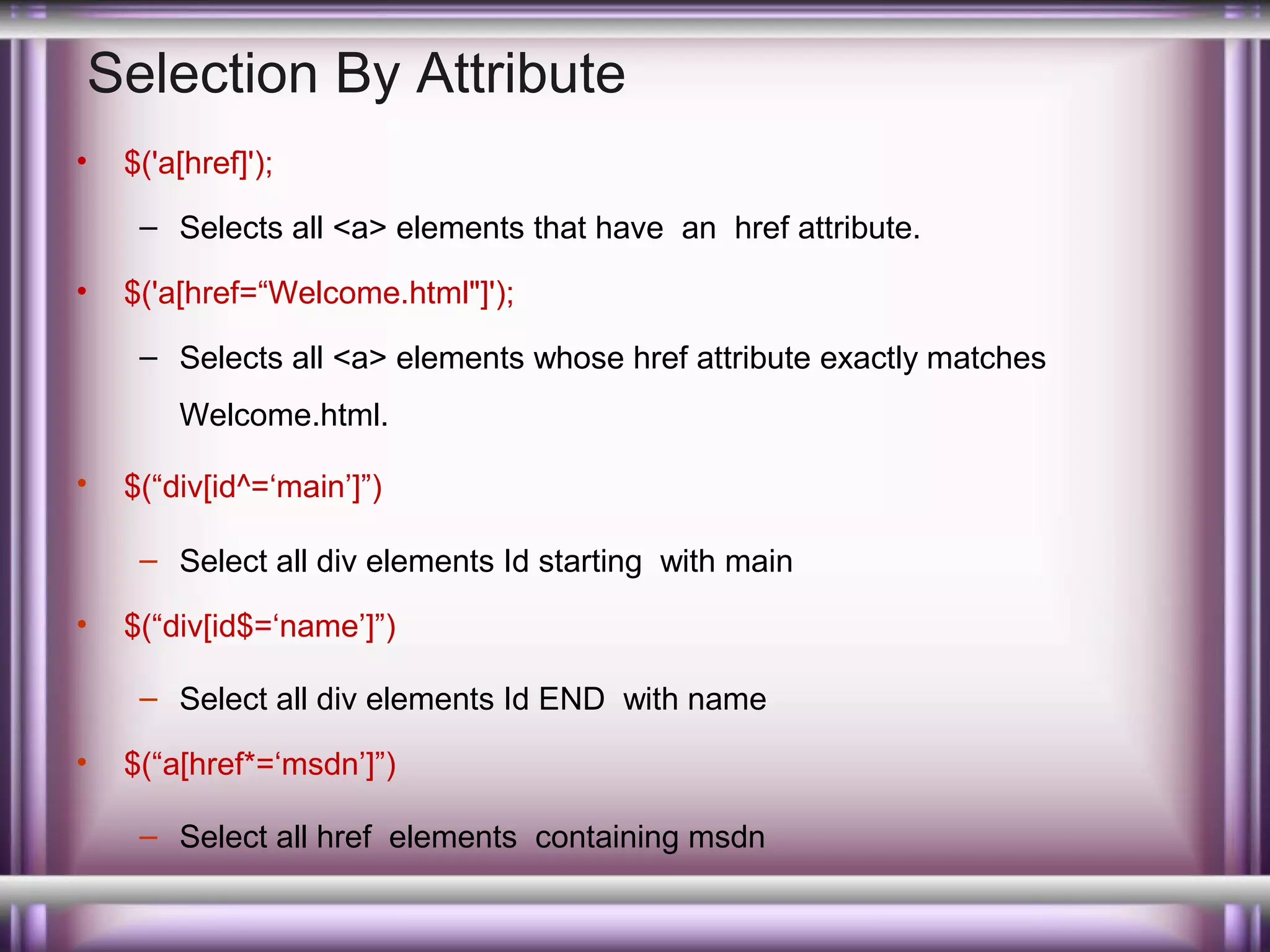 Selection By Attribute
•

$('a[href]');
– Selects all <a> elements that have an href attribute.

•

$('a[href=“Welcome.html"]');
– Selects all <a> elements whose href attribute exactly matches
Welcome.html.

•

$(“div[id^=‘main’]”)
– Select all div elements Id starting with main

•

$(“div[id$=‘name’]”)
– Select all div elements Id END with name

•

$(“a[href*=‘msdn’]”)
– Select all href elements containing msdn

 