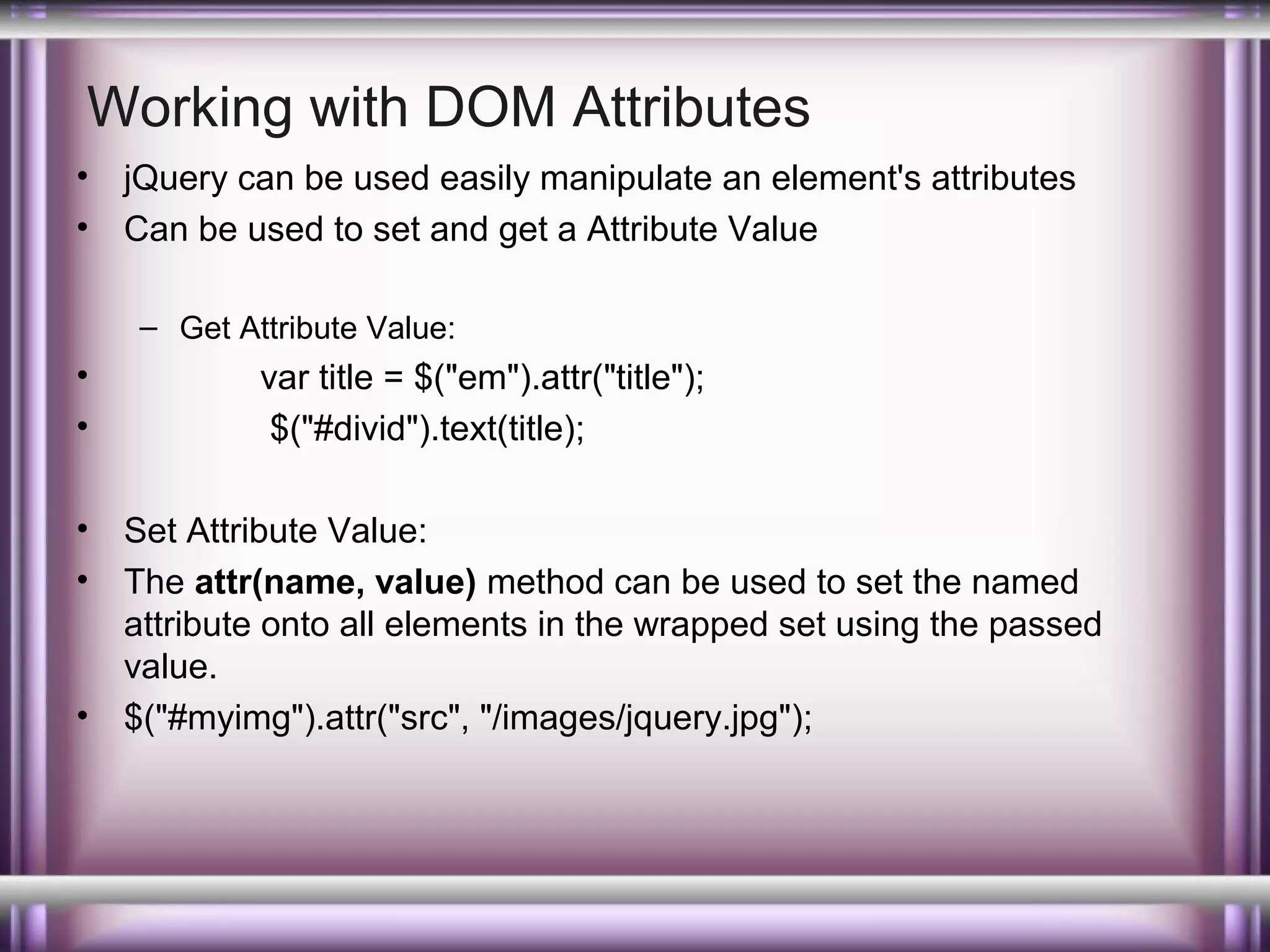 Working with DOM Attributes
•
•

jQuery can be used easily manipulate an element's attributes
Can be used to set and get a Attribute Value
– Get Attribute Value:

•
•
•
•

•

var title = $("em").attr("title");
$("#divid").text(title);
Set Attribute Value:
The attr(name, value) method can be used to set the named
attribute onto all elements in the wrapped set using the passed
value.
$("#myimg").attr("src", "/images/jquery.jpg");

 