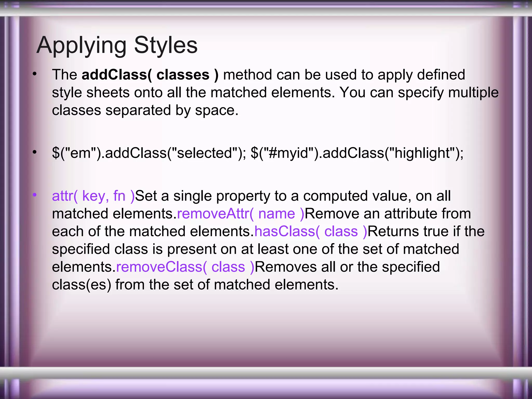 Applying Styles
•

The addClass( classes ) method can be used to apply defined
style sheets onto all the matched elements. You can specify multiple
classes separated by space.

•

$("em").addClass("selected"); $("#myid").addClass("highlight");

•

attr( key, fn )Set a single property to a computed value, on all
matched elements.removeAttr( name )Remove an attribute from
each of the matched elements.hasClass( class )Returns true if the
specified class is present on at least one of the set of matched
elements.removeClass( class )Removes all or the specified
class(es) from the set of matched elements.

 