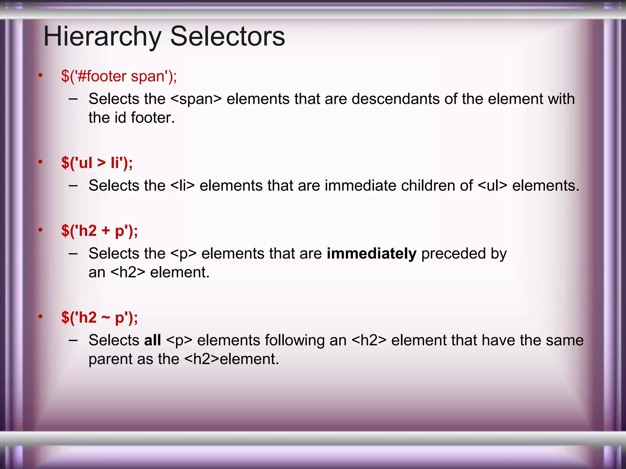 Hierarchy Selectors
•

$('#footer span');
– Selects the <span> elements that are descendants of the element with
the id footer.

•

$('ul > li');
– Selects the <li> elements that are immediate children of <ul> elements.

•

$('h2 + p');
– Selects the <p> elements that are immediately preceded by
an <h2> element.

•

$('h2 ~ p');
– Selects all <p> elements following an <h2> element that have the same
parent as the <h2>element.

 