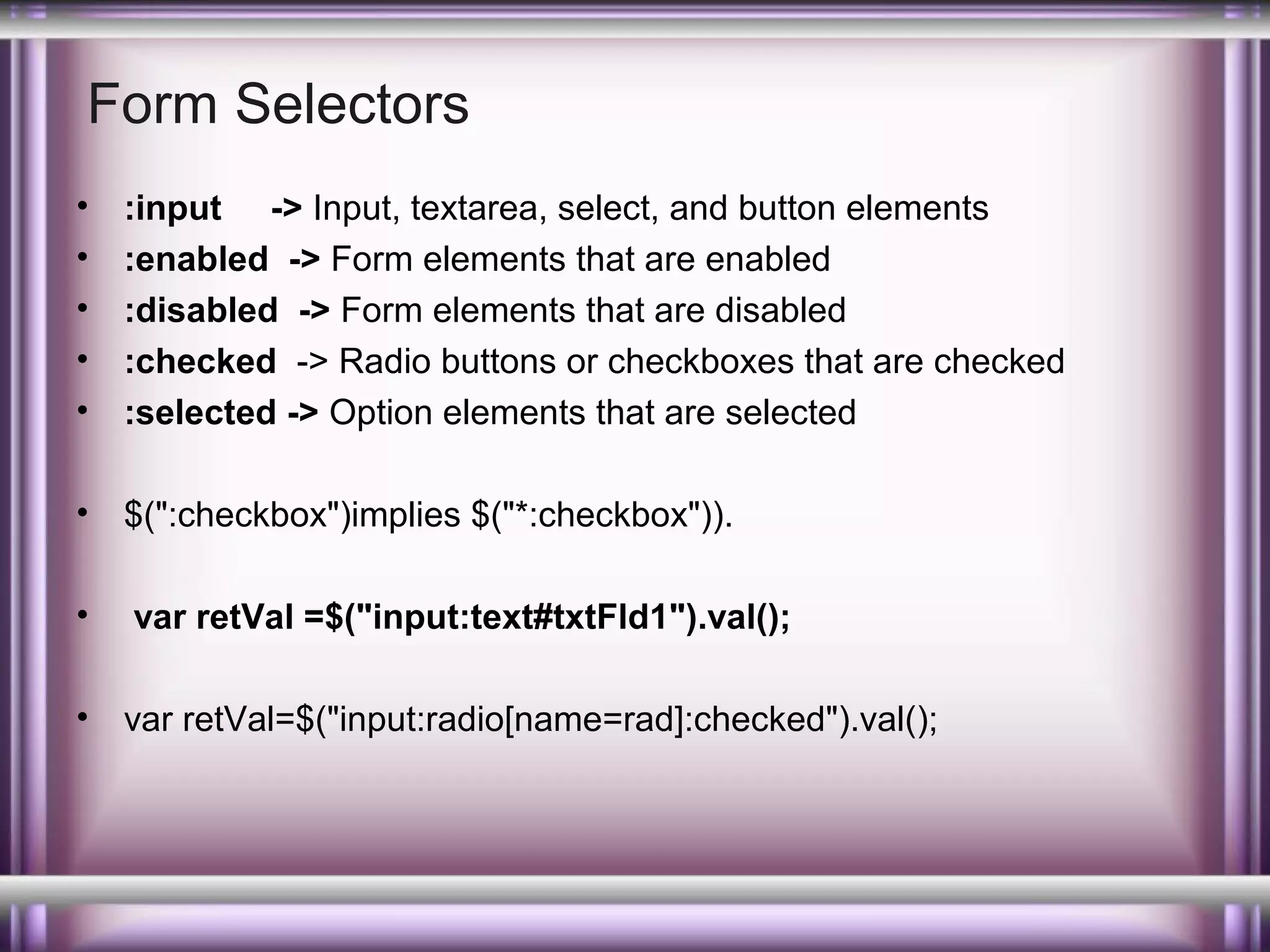 Form Selectors
•
•
•
•
•

:input -> Input, textarea, select, and button elements
:enabled -> Form elements that are enabled
:disabled -> Form elements that are disabled
:checked -> Radio buttons or checkboxes that are checked
:selected -> Option elements that are selected

•

$(":checkbox")implies $("*:checkbox")).

•

var retVal =$("input:text#txtFld1").val();

•

var retVal=$("input:radio[name=rad]:checked").val();

 