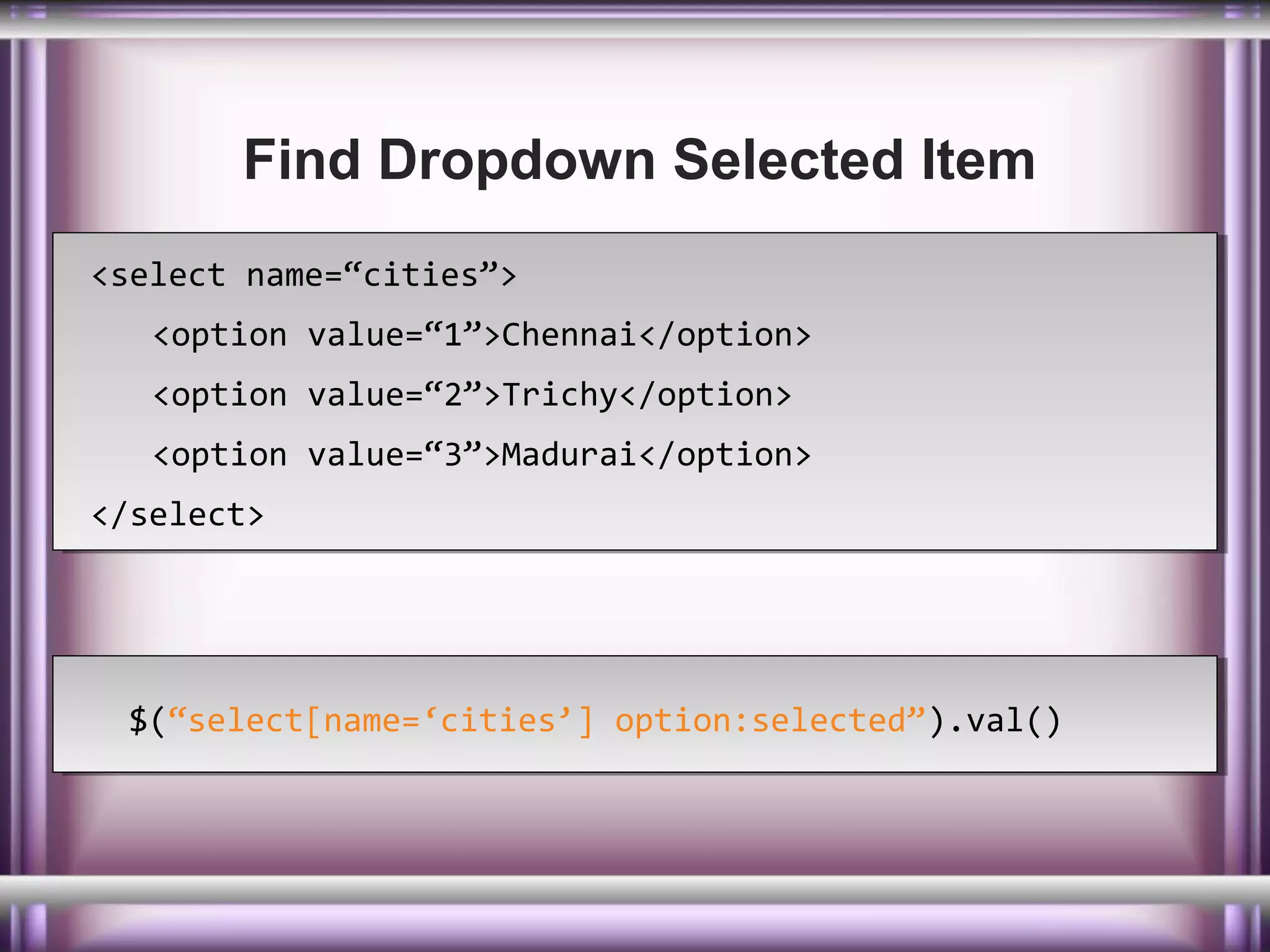 Find Dropdown Selected Item
<select name=“cities”>
<select name=“cities”>
<option value=“1”>Chennai</option>
<option value=“1”>Chennai</option>
<option value=“2”>Trichy</option>
<option value=“2”>Trichy</option>
<option value=“3”>Madurai</option>
<option value=“3”>Madurai</option>
</select>
</select>

$(“select[name=‘cities’] option:selected”).val()
$(“select[name=‘cities’] option:selected”).val()

 