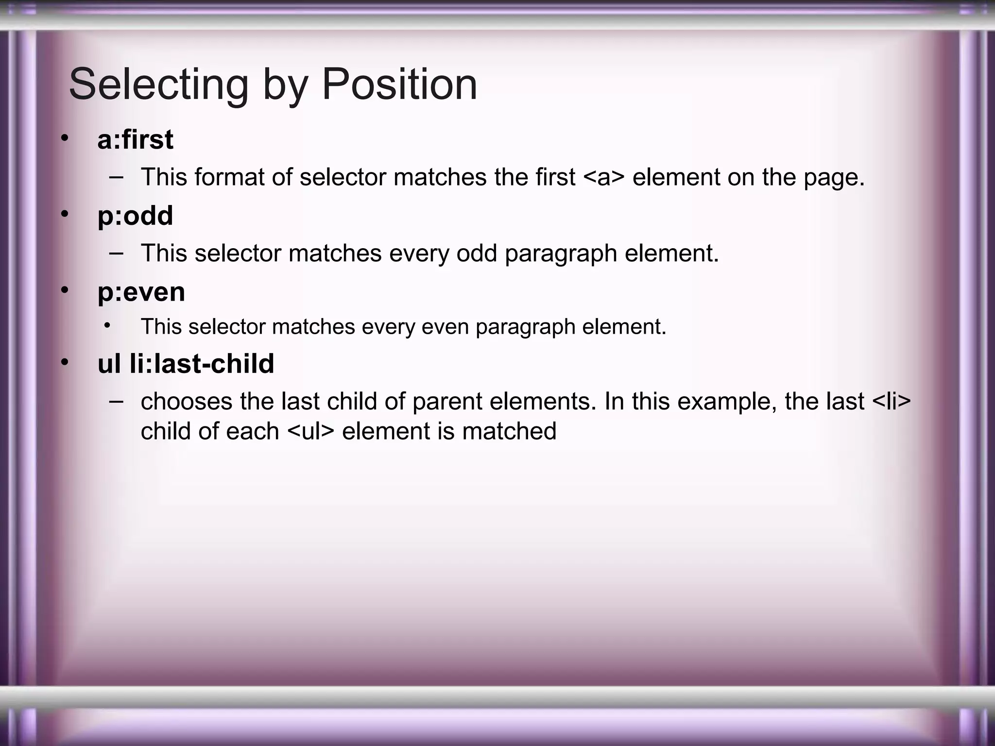 Selecting by Position
•

a:first
– This format of selector matches the first <a> element on the page.

•

p:odd
– This selector matches every odd paragraph element.

•

p:even
•

•

This selector matches every even paragraph element.

ul li:last-child
– chooses the last child of parent elements. In this example, the last <li>
child of each <ul> element is matched

 