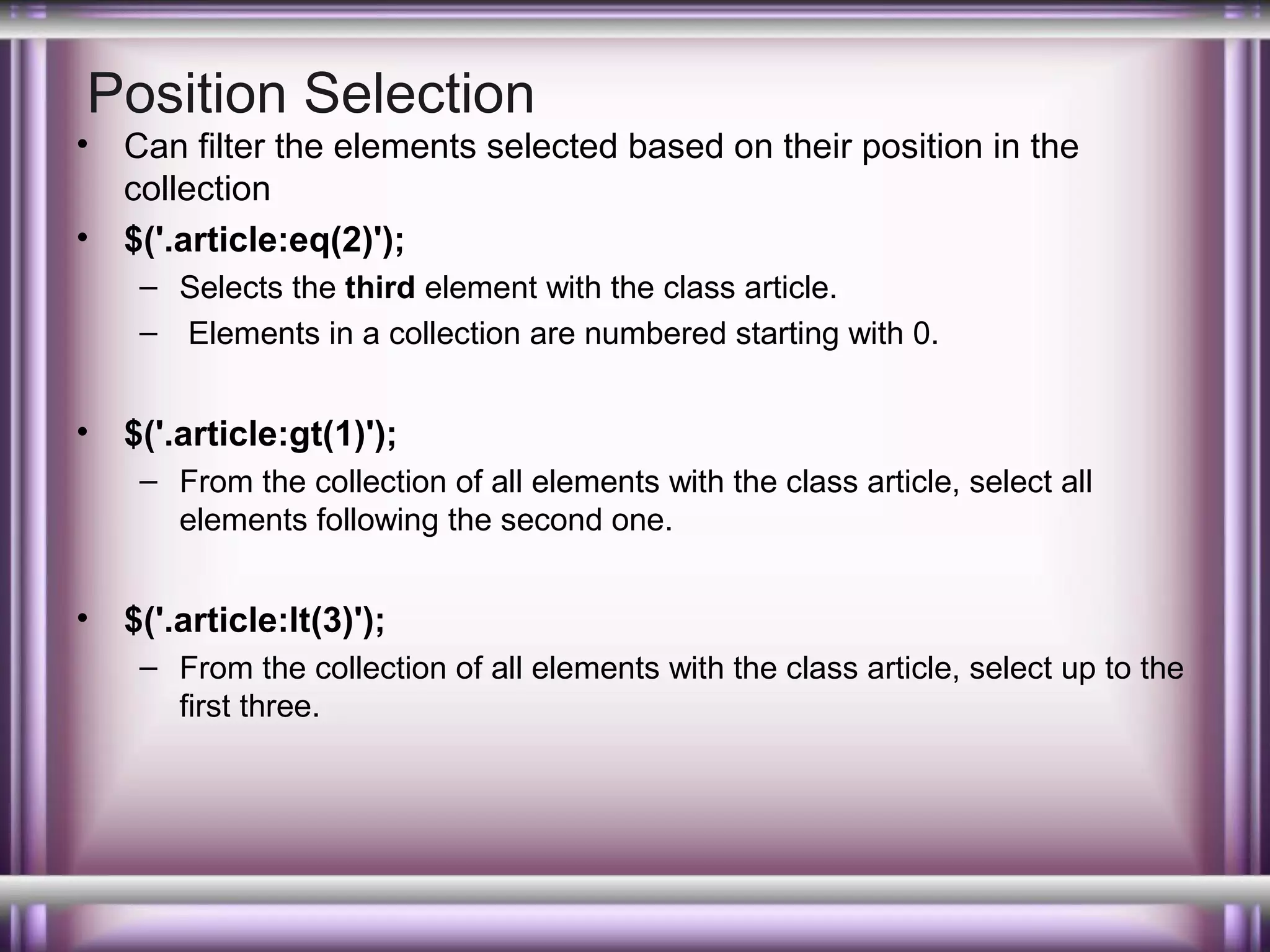 Position Selection

•
•

Can filter the elements selected based on their position in the
collection
$('.article:eq(2)');
– Selects the third element with the class article.
– Elements in a collection are numbered starting with 0.

•

$('.article:gt(1)');
– From the collection of all elements with the class article, select all
elements following the second one.

•

$('.article:lt(3)');
– From the collection of all elements with the class article, select up to the
first three.

 